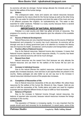 Pakistan Studies Compiled by: Hafiz Ashfaq Ahmad 
133 
its economy will also be stronger. Human beings allocate the minerals and use them for the welfare of the human beings. 
(v) Waters: 
The underground water, rivers and oceans are natural resources because water is created by the nature (God) for the Human beings as well as the other living things. We use water for drinking purposes and store the water of the rivers and use it for different purposes like irrigation, for hydroelectricity etc. This water is also essential for water creatures. Pakistan is a lucky country because there is several rivers which Allah as gifted us. 
IMPORTANCE OF NATURAL RESOURCES 
Pakistan is a vast country and Allah has gifted all kinds of resources. The progress of a country or a nation totally depends upon the utilization of the available resources. 
(1) Source of National Development: 
Natural Resources are very important because they are the source of National Development and prosperity if a country has much resources, its economy will be stronger and due to strong government paid a lot attention to increase the literacy rate and improve the health, recreational, communication and transportation system. 
(2) Positive effect of National Income: 
Due to the Natural resources, National Income also increases. It means that National Income depends on the natural resources directly. If a country has fewer resources its national economy will not be much stronger. 
(3) Reward from God: 
Natural resources are the reward from God because we only allocate the Natural resources and use them for the welfare of the human life but can‟t be created. 
(4) Increase in Individual Income: 
Due to the natural (Revise this caption) resources, individual income of the people also increases because, more services or job opportunities are present in the country. Salary packages are also better so we can say due to the increase in natural resources individual income of the people also increases. 
(5) Completion of Necessities of life: 
Due to Natural resources necessities of life are also fulfilled. We utilize these resources for the welfare of the human life. Mineral oil, Gas, Copper, Gold etc are used to fulfill the necessities of life. Fertile plains and water are used for irrigation purposes and we obtained different kinds of crops to fulfill our food necessities. 
(6) Balance of Payment: 
Due to the increase in National Income through natural resources, the balance of payment also occurred, because natural resources increase the foreign exchange in the country. 
CONCLUSION: 
The population of Pakistan is increasing rapidly. It is very important that the people should work hard sincerely for its development. In recent years, some of the  