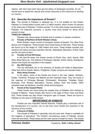 Pakistan Studies Compiled by: Hafiz Ashfaq Ahmad 
134 
nations, with their hard work have got the status of developed countries. So we should have to exploit the natural and human resources to the maximum to develop our country. 
Q.3 Describe the importance of forests? 
Ans. The climate of Pakistan is relatively dry. It is not suitable for the forests. Pakistan is a forest deficit country with 4.2 million hectors, which covers 4.8 percent of the total area of Pakistan. Forests provide 1/3 of the total energy requirements of Pakistan. For balanced economy, a country must have forests on about 20-25 percent of area. 
TYPES OF FORESTS: 
Pakistan has various types of forests due to variation in climatic conditions. 
(1) Forests of Northern & North Western Areas: 
North Western areas consist of evergreen forests of Deodar, Firs, Blue Pine, Spruce and Chalghoza. These forests have broad leaves & tall trees. These forests are found up to the height of 1,000 meters and more. These forests includes oak, chestnut and walnut are also important. Murree, Abbotabad, Mansahra, Chitral, Swat and Dir are parts of them. 
(2) Forests of Foot Hill Areas: 
In the foot-hill areas, the forests consist of Phulai, Kao, Jand, Acacia, Wild Olive, Black Berry etc. The districts of Peshawar, Mardan, Kohat, Attock, Rawalpindi, Jhelum and Gujrat are important in this respect. 
(3) Dry Hill Forests: 
The dry hill-forests are in the divisions of Quetta and Kalat of Balochistan. Other than thorny forests, Mazoo, Chalghoza, Poplar Junipers are important trees. 
(4) Plain Areas Forests: 
In the plains, some of the forests are found in the river valleys. Shisham, Poplar, Tamarind, Prosopis and Babool are the important trees. They are found in the reserves of Chhanga Managa, Chichawatni, Khanewal, Tobatake Singh, Burewala, Thal, Shorkot, Bahwalpur, Taunsa, Sukkur, Kotri and Guddu. Other important trees are Mulberry, Sumbal, Dhrek and Eucalyptus. 
5) Forest of the Coastal Plains 
These forests are found along the coastal area of Pakistan from Karachi to Coastal of Makran. These forests also found in the delta of River Indus and River Hub. These forests are also known mangrove type of forests. These are found in Pakistan on the area of 3,000 hectors. 
IMPORTANCE OF FORESTS 
Forests are very important natural resource. Forests play a dominant role in the development of a country. Let us see how much forests are important in the economy of any country. 
(1) A Source of Water: 
The climate of Pakistan is generally arid and semi-arid. Water is available for the irrigation of agriculture. The northern mountainous areas of Pakistan receive more rain and snow. These areas are the main source of water for rivers. The forests  