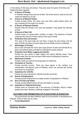 Pakistan Studies Compiled by: Hafiz Ashfaq Ahmad 
135 
on the slopes of hills stop soil erosion. They also slow the speed of the flow and irrigate the plains regularly. 
(2) A Source of Energy: 
In Pakistan energy resources are limited. The forest wood is used as fuel and meets the deficiency of coal. 
(3) A Source of Wood & Timber: 
Forests provide timber, fire wood, gum and other useful articles which are very important for the trade of a country. 
(4) A Source of Pleasant Climate: 
Forests make the climate of an area very pleasant. They lessen the intensity of heat. 
(5) A Source of Rain Fall: 
Forests cause, to a great extent, rainfall in a region. The presence of forests measures the amount of water vapours that cause rainfall. 
(6) Protection from soil erosion: 
The roots of the trees keep the soil intact. It stops the soil erosion and the layer of fertile soil does not wash away and soil fertility remains unaffected. 
(7) Advantages of Forests: 
Due to lack of forests the rivers carry huge amount of sand and silt that fill our dams and artificial lakes and destroy hydroelectric power projects. 
(8) Protection from Water Logging and salinity: 
Forests are very useful in water logged and salinity affected areas. Trees absorb water from the soil and lower water level of underground reserves. 
(9) Attainment of Herbs: 
Forests, herbs are used for the preparation of medicines. 
(10) Promotion to Tourism: 
Forests promote tourism. There are many places in the northern and northwestern mountainous area of Pakistan, which are covered with forests and known for recreations. 
(11) Importance for wild life: 
Forests are very important for wild life (animals and birds). 
(12) Source of Employment: 
Forests provide employment to a large number of populations in Pakistan. 
(13) Sour of Fruits and fodder: 
Forests provide different kinds of fruits and fodder to animals. 
(14) Importance in National Economy: 
Forests have an important role in the economy of Pakistan. About 5 million people have been directly or indirectly engaged in this sector. 
FACTORS FOR PROMOTION OF PLANTATION IN PAKISTAN 
The government has taken different steps for the promotion of development in Pakistan. Some of them are as under:- 
1. Forest Department  