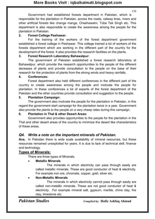 Pakistan Studies Compiled by: Hafiz Ashfaq Ahmad 
136 
Government had established forests department in Pakistan, which is responsible for the plantation in Pakistan, across the roads, railway lines, rivers and other artificial forests like changa manga, Cheehawatni, Toba Tek Singh etc. This department is also responsible to create the awareness among the people for the plantation in Pakistan. 
2. Forest College Peshawar: 
For the training of the workers of the forest department government established a forest college in Peshawar. This college trained a lot of workers of the forests department which are working in the different part of the country for the development of the forest. It also provides the research facilities on the plants. 
3. Forest Research Laboratory Bahawalpur: 
The government of Pakistan established a forest research laboratory at Bahawalpur, which provide the research opportunities to the people of the different deceases of plants and provide consultation to the people on the base of their research for the protection of plants from the strong winds and heavy rainfalls. 
4. Conferences: 
Forest department also held different conferences in the different part of the country to create awareness among the people and motivate the people for plantation. In these conferences a lot of experts of the forest department of the Pakistan and the other countries provide consultation and suggestion to the people. 
5. Plantation Campaign: 
The government also motivate the people for the plantation in Pakistan, in this regard the government start campaign for the plantation twice in a year. Government also provide the plants to the people on a very cheep rates during this campaign. 
6. Plantation in Thal & other Desert Areas: 
Government also provides opportunities to the people for the plantation in the Thal and other desert areas of the country to minimize the desert like characteristics of these areas. 
Q4. Write a note on the important minerals of Pakistan. 
Ans. In Pakistan there is wide scale availability of mineral resources, but these resources remained unexploited for years. It is due to lack of technical skill, finance and technology. 
Types of Minerals: 
There are three types of Minerals: 
 Metallic Minerals 
The minerals in which electricity can pass through easily are called metallic minerals. These are good conductor of heat & electricity. For example iron ore, chromate, copper, gold, silver etc. 
 Non-Metallic Minerals 
The minerals in which electricity cannot pass through easily are called non-metallic minerals. These are not good conductor of heat & electricity. For example mineral salt, gypsum, marble, china clay, fire clay, limestone etc.  