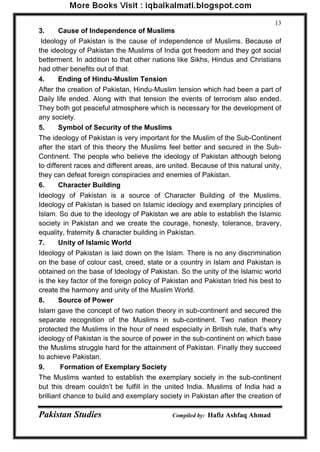 Pakistan Studies Compiled by: Hafiz Ashfaq Ahmad 
13 
3. Cause of Independence of Muslims 
Ideology of Pakistan is the cause of independence of Muslims. Because of 
the ideology of Pakistan the Muslims of India got freedom and they got social 
betterment. In addition to that other nations like Sikhs, Hindus and Christians 
had other benefits out of that. 
4. Ending of Hindu-Muslim Tension 
After the creation of Pakistan, Hindu-Muslim tension which had been a part of 
Daily life ended. Along with that tension the events of terrorism also ended. 
They both got peaceful atmosphere which is necessary for the development of 
any society. 
5. Symbol of Security of the Muslims 
The ideology of Pakistan is very important for the Muslim of the Sub-Continent 
after the start of this theory the Muslims feel better and secured in the Sub- 
Continent. The people who believe the ideology of Pakistan although belong 
to different races and different areas, are united. Because of this natural unity, 
they can defeat foreign conspiracies and enemies of Pakistan. 
6. Character Building 
Ideology of Pakistan is a source of Character Building of the Muslims. 
Ideology of Pakistan is based on Islamic ideology and exemplary principles of 
Islam. So due to the ideology of Pakistan we are able to establish the Islamic 
society in Pakistan and we create the courage, honesty, tolerance, bravery, 
equality, fraternity & character building in Pakistan. 
7. Unity of Islamic World 
Ideology of Pakistan is laid down on the Islam. There is no any discrimination 
on the base of colour cast, creed, state or a country in Islam and Pakistan is 
obtained on the base of Ideology of Pakistan. So the unity of the Islamic world 
is the key factor of the foreign policy of Pakistan and Pakistan tried his best to 
create the harmony and unity of the Muslim World. 
8. Source of Power 
Islam gave the concept of two nation theory in sub-continent and secured the 
separate recognition of the Muslims in sub-continent. Two nation theory 
protected the Muslims in the hour of need especially in British rule, that‟s why 
ideology of Pakistan is the source of power in the sub-continent on which base 
the Muslims struggle hard for the attainment of Pakistan. Finally they succeed 
to achieve Pakistan. 
9. Formation of Exemplary Society 
The Muslims wanted to establish the exemplary society in the sub-continent 
but this dream couldn‟t be fulfill in the united India. Muslims of India had a 
brilliant chance to build and exemplary society in Pakistan after the creation of 
 
