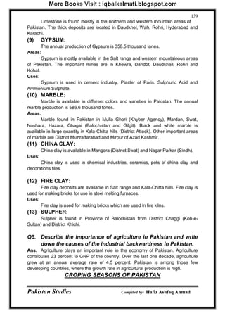 Pakistan Studies Compiled by: Hafiz Ashfaq Ahmad 
139 
Limestone is found mostly in the northern and western mountain areas of Pakistan. The thick deposits are located in Daudkhel, Wah, Rohri, Hyderabad and Karachi. 
(9) GYPSUM: 
The annual production of Gypsum is 358.5 thousand tones. 
Areas: 
Gypsum is mostly available in the Salt range and western mountainous areas of Pakistan. The important mines are in Khewra, Dandot, Daudkhail, Rohri and Kohat. 
Uses: 
Gypsum is used in cement industry, Plaster of Paris, Sulphuric Acid and Ammonium Sulphate. 
(10) MARBLE: 
Marble is available in different colors and varieties in Pakistan. The annual marble production is 586.6 thousand tones. 
Areas: 
Marble found in Pakistan in Mulla Ghori (Khyber Agency), Mardan, Swat, Noshara, Hazara, Ghagai (Balochistan and Gilgit). Black and white marble is available in large quantity in Kala-Chitta hills (District Attock). Other important areas of marble are District Muzzaffarabad and Mirpur of Azad Kashmir. 
(11) CHINA CLAY: 
China clay is available in Mangora (District Swat) and Nagar Parkar (Sindh). 
Uses: 
China clay is used in chemical industries, ceramics, pots of china clay and decorations tiles. 
(12) FIRE CLAY: 
Fire clay deposits are available in Salt range and Kala-Chitta hills. Fire clay is used for making bricks for use in steel melting furnaces. 
Uses: 
Fire clay is used for making bricks which are used in fire kilns. 
(13) SULPHER: 
Sulpher is found in Province of Balochistan from District Chaggi (Koh-e- Sultan) and District Khichi. 
Q5. Describe the importance of agriculture in Pakistan and write down the causes of the industrial backwardness in Pakistan. 
Ans. Agriculture plays an important role in the economy of Pakistan. Agriculture contributes 23 percent to GNP of the country. Over the last one decade, agriculture grew at an annual average rate of 4.5 percent. Pakistan is among those few developing countries, where the growth rate in agricultural production is high. 
CROPING SEASONS OF PAKISTAN  