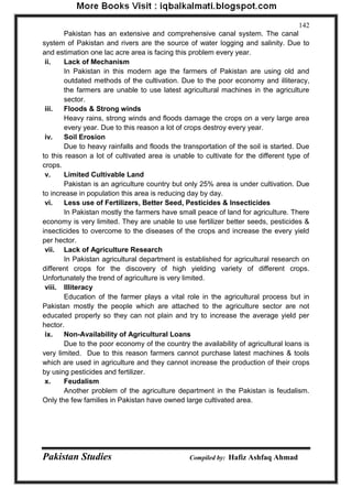 Pakistan Studies Compiled by: Hafiz Ashfaq Ahmad 
142 
Pakistan has an extensive and comprehensive canal system. The canal system of Pakistan and rivers are the source of water logging and salinity. Due to and estimation one lac acre area is facing this problem every year. 
ii. Lack of Mechanism 
In Pakistan in this modern age the farmers of Pakistan are using old and outdated methods of the cultivation. Due to the poor economy and illiteracy, the farmers are unable to use latest agricultural machines in the agriculture sector. 
iii. Floods & Strong winds 
Heavy rains, strong winds and floods damage the crops on a very large area every year. Due to this reason a lot of crops destroy every year. 
iv. Soil Erosion 
Due to heavy rainfalls and floods the transportation of the soil is started. Due to this reason a lot of cultivated area is unable to cultivate for the different type of crops. 
v. Limited Cultivable Land 
Pakistan is an agriculture country but only 25% area is under cultivation. Due to increase in population this area is reducing day by day. 
vi. Less use of Fertilizers, Better Seed, Pesticides & Insecticides 
In Pakistan mostly the farmers have small peace of land for agriculture. There economy is very limited. They are unable to use fertilizer better seeds, pesticides & insecticides to overcome to the diseases of the crops and increase the every yield per hector. 
vii. Lack of Agriculture Research 
In Pakistan agricultural department is established for agricultural research on different crops for the discovery of high yielding variety of different crops. Unfortunately the trend of agriculture is very limited. 
viii. Illiteracy 
Education of the farmer plays a vital role in the agricultural process but in Pakistan mostly the people which are attached to the agriculture sector are not educated properly so they can not plain and try to increase the average yield per hector. 
ix. Non-Availability of Agricultural Loans 
Due to the poor economy of the country the availability of agricultural loans is very limited. Due to this reason farmers cannot purchase latest machines & tools which are used in agriculture and they cannot increase the production of their crops by using pesticides and fertilizer. 
x. Feudalism 
Another problem of the agriculture department in the Pakistan is feudalism. Only the few families in Pakistan have owned large cultivated area.  