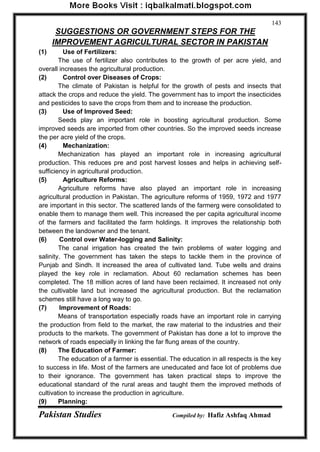 Pakistan Studies Compiled by: Hafiz Ashfaq Ahmad 
143 
SUGGESTIONS OR GOVERNMENT STEPS FOR THE 
IMPROVEMENT AGRICULTURAL SECTOR IN PAKISTAN 
(1) Use of Fertilizers: 
The use of fertilizer also contributes to the growth of per acre yield, and overall increases the agricultural production. 
(2) Control over Diseases of Crops: 
The climate of Pakistan is helpful for the growth of pests and insects that attack the crops and reduce the yield. The government has to import the insecticides and pesticides to save the crops from them and to increase the production. 
(3) Use of Improved Seed: 
Seeds play an important role in boosting agricultural production. Some improved seeds are imported from other countries. So the improved seeds increase the per acre yield of the crops. 
(4) Mechanization: 
Mechanization has played an important role in increasing agricultural production. This reduces pre and post harvest losses and helps in achieving self- sufficiency in agricultural production. 
(5) Agriculture Reforms: 
Agriculture reforms have also played an important role in increasing agricultural production in Pakistan. The agriculture reforms of 1959, 1972 and 1977 are important in this sector. The scattered lands of the farmerg were consolidated to enable them to manage them well. This increased the per capita agricultural income of the farmers and facilitated the farm holdings. It improves the relationship both between the landowner and the tenant. 
(6) Control over Water-logging and Salinity: 
The canal irrigation has created the twin problems of water logging and salinity. The government has taken the steps to tackle them in the province of Punjab and Sindh. It increased the area of cultivated land. Tube wells and drains played the key role in reclamation. About 60 reclamation schemes has been completed. The 18 million acres of land have been reclaimed. It increased not only the cultivable land but increased the agricultural production. But the reclamation schemes still have a long way to go. 
(7) Improvement of Roads: 
Means of transportation especially roads have an important role in carrying the production from field to the market, the raw material to the industries and their products to the markets. The government of Pakistan has done a lot to improve the network of roads especially in linking the far flung areas of the country. 
(8) The Education of Farmer: 
The education of a farmer is essential. The education in all respects is the key to success in life. Most of the farmers are uneducated and face lot of problems due to their ignorance. The government has taken practical steps to improve the educational standard of the rural areas and taught them the improved methods of cultivation to increase the production in agriculture. 
(9) Planning:  