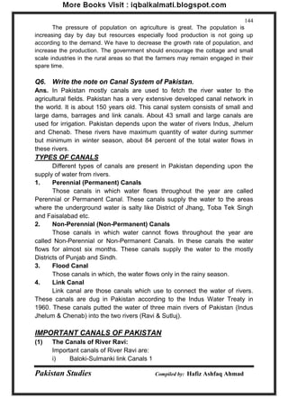 Pakistan Studies Compiled by: Hafiz Ashfaq Ahmad 
144 
The pressure of population on agriculture is great. The population is increasing day by day but resources especially food production is not going up according to the demand. We have to decrease the growth rate of population, and increase the production. The government should encourage the cottage and small scale industries in the rural areas so that the farmers may remain engaged in their spare time. 
Q6. Write the note on Canal System of Pakistan. 
Ans. In Pakistan mostly canals are used to fetch the river water to the agricultural fields. Pakistan has a very extensive developed canal network in the world. It is about 150 years old. This canal system consists of small and large dams, barrages and link canals. About 43 small and large canals are used for irrigation. Pakistan depends upon the water of rivers Indus, Jhelum and Chenab. These rivers have maximum quantity of water during summer but minimum in winter season, about 84 percent of the total water flows in these rivers. 
TYPES OF CANALS 
Different types of canals are present in Pakistan depending upon the supply of water from rivers. 
1. Perennial (Permanent) Canals 
Those canals in which water flows throughout the year are called Perennial or Permanent Canal. These canals supply the water to the areas where the underground water is salty like District of Jhang, Toba Tek Singh and Faisalabad etc. 
2. Non-Perennial (Non-Permanent) Canals 
Those canals in which water cannot flows throughout the year are called Non-Perennial or Non-Permanent Canals. In these canals the water flows for almost six months. These canals supply the water to the mostly Districts of Punjab and Sindh. 
3. Flood Canal 
Those canals in which, the water flows only in the rainy season. 
4. Link Canal 
Link canal are those canals which use to connect the water of rivers. These canals are dug in Pakistan according to the Indus Water Treaty in 1960. These canals putted the water of three main rivers of Pakistan (Indus Jhelum & Chenab) into the two rivers (Ravi & Sutluj). 
IMPORTANT CANALS OF PAKISTAN 
(1) The Canals of River Ravi: 
Important canals of River Ravi are: 
i) Baloki-Sulmanki link Canals 1  