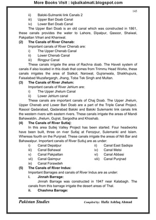 Pakistan Studies Compiled by: Hafiz Ashfaq Ahmad 
145 
ii) Baloki-Sulmanki link Canals 2 
iii) Upper Bari Doab Canal 
iv) Lower Bari Doab Canal 
The Upper Bari Doab is an old canal which was constructed in 1861, these canals provides the water to Lahore, Dipalpur, Qasoor, Shaiwal, Pakpattan Vihari and Khaniwal. 
(2) The Canals of River Chenab: 
Important canals of River Chenab are: 
i) The Upper Chenab Canal 
ii) Lower Chenab Canal 
iii) Ringpur Canal 
These canals irrigate the area of Rachna doab. The Haveli system of canals if also located in this doab that comes from Trimmu Head Works, these canals irrigates the area of Sialkot, Narowal, Gujranwala, Shaikhupura, Faisalabad Muzafargargh, Jhang, Toba Tek Singh and Multan. 
(3) The Canals of River Jhelum: 
Important canals of River Jehlum are: 
i) The Upper Jhelum Canal 
ii) Lower Jehlum canal 
These canals are important canals of Chaj Doab. The Upper Jhelum, Upper Chenab and Lower Bari Doab are a part of the Triple Canal Project. Rasool Qadarabad, Qadarabad Baloki and Baloki Sulemanki link canals link the western rivers with eastern rivers. These canals irrigate the areas of Mandi Bahawaldin, Jhelum, Gujrat, Sargodha and Khoshab. 
(4) The Canals of River Sutlaj: 
In this area Sutlej Valley Project has been started. Four headworks have been built, three on river Sutlaj at Ferozpur, Sulemanki and Islam. Whereas fourth on the Punjnad. These canals irrigate the areas of Nili Bar and Bahawalpur. Important canals of River Sutluj are as under: 
i) Canal Depalpur ii) Canal East Sadiqia 
iii) Canal Bahawal iv) Canal Melsi 
v) Canal Pakpattan vi) Canal Abbasi 
vii) Canal Qaimpur viii) Canal Punjnad 
ix) Canal Forawdeh 
(5) The Canals of River Indus: 
Important Barrages and canals of River Indus are as under: 
i. Jinnah Barrage: 
Jinnah Barrage was constructed in 1947 near Kalabagh. The canals from this barrage irrigate the desert areas of Thal. 
ii. Chashma Barrage:  
