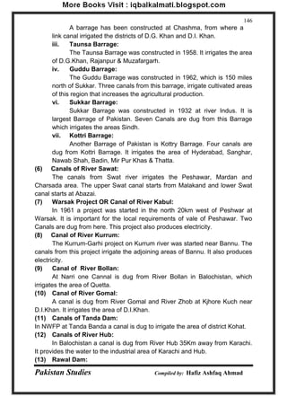 Pakistan Studies Compiled by: Hafiz Ashfaq Ahmad 
146 
A barrage has been constructed at Chashma, from where a link canal irrigated the districts of D.G. Khan and D.I. Khan. 
iii. Taunsa Barrage: 
The Taunsa Barrage was constructed in 1958. It irrigates the area of D.G.Khan, Rajanpur & Muzafargarh. 
iv. Guddu Barrage: 
The Guddu Barrage was constructed in 1962, which is 150 miles north of Sukkar. Three canals from this barrage, irrigate cultivated areas of this region that increases the agricultural production. 
vi. Sukkar Barrage: 
Sukkar Barrage was constructed in 1932 at river Indus. It is largest Barrage of Pakistan. Seven Canals are dug from this Barrage which irrigates the areas Sindh. 
vii. Kottri Barrage: 
Another Barrage of Pakistan is Kottry Barrage. Four canals are dug from Kottri Barrage. It irrigates the area of Hyderabad, Sanghar, Nawab Shah, Badin, Mir Pur Khas & Thatta. 
(6) Canals of River Sawat: 
The canals from Swat river irrigates the Peshawar, Mardan and Charsada area. The upper Swat canal starts from Malakand and lower Swat canal starts at Abazai. 
(7) Warsak Project OR Canal of River Kabul: 
In 1961 a project was started in the north 20km west of Peshwar at Warsak. It is important for the local requirements of vale of Peshawar. Two Canals are dug from here. This project also produces electricity. 
(8) Canal of River Kurrum: 
The Kurrum-Garhi project on Kurrum river was started near Bannu. The canals from this project irrigate the adjoining areas of Bannu. It also produces electricity. 
(9) Canal of River Bollan: 
At Narri one Cannal is dug from River Bollan in Balochistan, which irrigates the area of Quetta. 
(10) Canal of River Gomal: 
A canal is dug from River Gomal and River Zhob at Kjhore Kuch near D.I.Khan. It irrigates the area of D.I.Khan. 
(11) Canals of Tanda Dam: 
In NWFP at Tanda Banda a canal is dug to irrigate the area of district Kohat. 
(12) Canals of River Hub: 
In Balochistan a canal is dug from River Hub 35Km away from Karachi. It provides the water to the industrial area of Karachi and Hub. 
(13) Rawal Dam:  