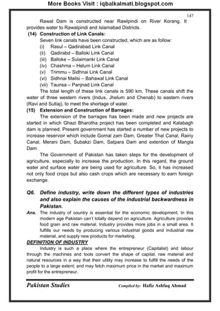 Pakistan Studies Compiled by: Hafiz Ashfaq Ahmad 
147 
Rawal Dam is constructed near Rawlpindi on River Korang. It provides water to Rawalpindi and Islamabad Districts. 
(14) Construction of Link Canals: 
Seven link canals have been constructed, which are as follow: 
(i) Rasul – Qadirabad Link Canal 
(ii) Qadirabd – Balloki Link Canal 
(iii) Balloke – Sulaimanki Link Canal 
(iv) Chashma – Helum Link Canal 
(v) Trimmu – Sidhnai Link Canal 
(vi) Sidhnai Mailsi – Bahawal Link Canal 
(vii) Taunsa – Panjnad Link Canal 
The total length of these link canals is 590 km. These canals shift the water of three western rivers (Indus, Jhelum and Chenab) to eastern rivers (Ravi and Sutlaj), to meet the shortage of water. 
(15) Extension and Construction of Barrages: 
The extension of the barrages has been made and new projects are started in which Ghazi Bharotha project has been completed and Kalabagh dam is planned. Present government has started a number of new projects to increase reservoir which include Gomal zam Dam, Greater Thal Canal, Rainy Canal, Merani Dam, Subakzi Dam, Satpara Dam and extention of Mangla Dam. 
The Government of Pakistan has taken steps for the development of agriculture, especially to increase the production. In this regard, the ground water and surface water are being used for agriculture. So, it has increased not only food crops but also cash crops which are necessary to earn foreign exchange. 
Q6. Define industry, write down the different types of industries and also explain the causes of the industrial backwardness in Pakistan. 
Ans. The industry of country is essential for the economic development. In this modern age Pakistan can‟t totally depend on agriculture. Agriculture provides food grain and raw material. Industry provides more jobs in a small area. It fulfills our needs by producing various industrial goods and industrial raw material, and supply new products for marketing. 
DEFINITION OF INDUSTRY 
Industry is such a place where the entrepreneur (Capitalist) and labour through the machines and tools convert the shape of capital, raw material and natural resources in a way that their utility may increase to fulfill the needs of the people to a large extent; and may fetch maximum price in the market and maximum profit for the entrepreneur.  