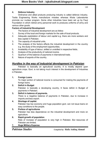 Pakistan Studies Compiled by: Hafiz Ashfaq Ahmad 
149 
4. Defence Industry 
Ordinance and allied products producing industry is called defence industry. Texila Engineering Works manufacture missiles whereas Khota Laboratories promote our nuclear program. Some other industries have been set up by Fauji Foundation in which retired army personnel work to produces uniforms of army and various other goods. 
Factors of Industrial Development The factors of industrial development are as follow: 
1. Survey of the local and foreign markets for the sale of local products. 
2. Adequate exploitation of labour and capital e.g. there are more workers and less capital in Pakistan. 
3. The capacity of industrial units. 
4. The analysis of the factors effects the industrial development in the country e.g. the study of the employment opportunities. 
5. Availability of type of labour, skilled or unskilled in respective fields. 
6. Analysis of the productivity of national income. 
7. Quantum of the balance of payments in international trade. 
8. Nature of exports of the country. 
Hurdles in the way of industrial development in Pakistan 
Pakistan is basically an agricultural country. It is mostly depend upon agriculture crops. Govt. is not taking much interest in the development of Industries in Pakistan. 
1. Foreign Loans 
Te major portion of national income is consumed for making the payments of foreign loans. 
2. Deficit in Budget 
Pakistan is basically a developing country. It faces deficit in Budget of payments in Pakistan. 
3. Deficit in balance of payments. 
There is a negative balance of payments in Pakistan, due to increase in imports and less export. 
4. Shortage of capital. 
Pakistan has low economy and huge population govt. can not issue loans on easy conditions to the people. 
5. Preface of agricultures 
Pakistan has less dependence on the industrial development and more on agriculture. 
6. Rapid growth of population 
Rate of increase of population is very high in Pakistan. But resources of Pakistan are limited. 
7. Huge Military Expense  