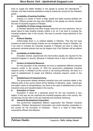 Pakistan Studies Compiled by: Hafiz Ashfaq Ahmad 
151 
have to supply the better facilities to the people to access the international markets, and held industrial exhibitions inside & outside the country for the Pakistani goods. 
3. Availability of banking Facilities: 
Industry is a sector in which a large capital and better banking facilities are required. Without provide the easy loan facilities to the people we cannot increase the ratio of industrial progress in Pakistan. 
4. Availability of cheap energy resources: 
In Pakistan electricity and other energy resources are very expensive. Due to power failure & load shading industry suffers a lot, so if we want to increase the industrial progress ratio in the country. We have to provide cheap electricity to the industries. 
5. Political Stability: 
Unfortunately there is no political stability in Pakistan. That why the local investors as well as the foreign investor are not invested their money in Pakistan. So if we want to increase the industrial progress in Pakistan we have to adopt the permanent industrial policies that can be happen only if the Pakistan will be political stable. 
6. Availability of skilled labour: 
Educated, trained, experienced and hard-worker people are required for the industrial progress in country. Because in Pakistan there is lack of skilled and train labour. 
7. Centers of Industrial Research: 
For the promotion of the industries we have to established different industrial research center in the country. In 1953 the government established industrial research center in Pakistan but this council is not working efficiently. So there is a need of establishment of proper and effective industrial research center in the country. 
8. Establishment of Industrial Zone: 
The government already declared industrial zone and industrial states in the different parts of the country where all the facilities of electricity, water, natural gas and better means of transportations, but there is the need of establishment of more industrial zones and industrial states in the country. 
9. Exemption in Taxes: 
Exemption in taxes for a particular period for the new industries is very helpful. In this way we can maximize the industrial progress ratio in the country. We should lower the tax ratio on the raw materials and industrial machinery. 
10. Industrial Development Corporation 
The government established different organization like Pakistan industrial corporation, Pakistan Development Corporation and small industries corporation in the country for the promotion of industries. There is a need of make these corporations efficient and effective.  