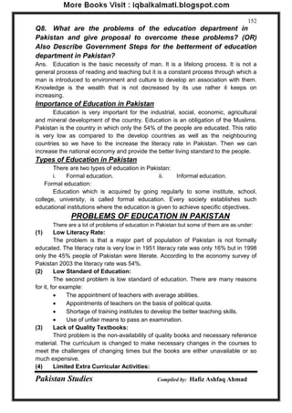 Pakistan Studies Compiled by: Hafiz Ashfaq Ahmad 
152 
Q8. What are the problems of the education department in Pakistan and give proposal to overcome these problems? (OR) Also Describe Government Steps for the betterment of education department in Pakistan? 
Ans. Education is the basic necessity of man. It is a lifelong process. It is not a general process of reading and teaching but it is a constant process through which a man is introduced to environment and culture to develop an association with them. Knowledge is the wealth that is not decreased by its use rather it keeps on increasing. 
Importance of Education in Pakistan 
Education is very important for the industrial, social, economic, agricultural and mineral development of the country. Education is an obligation of the Muslims. Pakistan is the country in which only the 54% of the people are educated. This ratio is very low as compared to the develop countries as well as the neighbouring countries so we have to the increase the literacy rate in Pakistan. Then we can increase the national economy and provide the better living standard to the people. 
Types of Education in Pakistan 
There are two types of education in Pakistan: 
i. Formal education. ii. Informal education. 
Formal education: 
Education which is acquired by going regularly to some institute, school, college, university, is called formal education. Every society establishes such educational institutions where the education is given to achieve specific objectives. 
PROBLEMS OF EDUCATION IN PAKISTAN 
There are a lot of problems of education in Pakistan but some of them are as under: 
(1) Low Literacy Rate: 
The problem is that a major part of population of Pakistan is not formally educated. The literacy rate is very low in 1951 literacy rate was only 16% but in 1998 only the 45% people of Pakistan were literate. According to the economy survey of Pakistan 2003 the literacy rate was 54%. 
(2) Low Standard of Education: 
The second problem is low standard of education. There are many reasons for it, for example: 
 The appointment of teachers with average abilities. 
 Appointments of teachers on the basis of political quota. 
 Shortage of training institutes to develop the better teaching skills. 
 Use of unfair means to pass an examination. 
(3) Lack of Quality Textbooks: 
Third problem is the non-availability of quality books and necessary reference material. The curriculum is changed to make necessary changes in the courses to meet the challenges of changing times but the books are either unavailable or so much expensive. 
(4) Limited Extra Curricular Activities:  