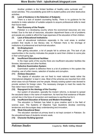Pakistan Studies Compiled by: Hafiz Ashfaq Ahmad 
153 
Another problem is the limited facilities of healthy extra curricular and social activities. This unavailability gives birth to student politics and other destructive activities. 
(5) Lack of Guidance in the Selection of Subjects: 
There is a lack of student counseling facility. There is no guidance for the students to make selection of suitable subjects to acquire professional skills to meet their future need. 
(6) Poor Economy of the People: 
Pakistan is a developing country where the economical resources are very limited. Due to the lack of resources, education department faces a lot of problems and people are unable to afford the huge expenses of the education of their children. 
(7) Lack of Educational Institutions: 
Lack of educational institutions especially in the rural areas is another problem that results in low literacy rate. In Pakistan there is the shortage of institutions of professional and technical education. 
(8) Un-Employment: 
After getting education, a lot of people fail to achieve job. This lack of job opportunities in the country motivates the people to send their children to some jobs in their school going age. 
(9) Insufficient Educational facilities: 
In the major parts of the country there are insufficient education facilities like libraries, laboratories and other facilities. 
(10) Defective Examination System: 
Examination system is defective there is a lot of problems in this system like cheating, use of unfair means, selection of studies and corruption. 
(11) Aimless Education: 
The objects of education are not fixed to meet national needs rather the „international obligation‟ is kept in view. Most of the schemes are imported from USA which does not suit Pakistan and her people. Already existing system was devised to provide workers for foreign rulers. The necessary changes to meet the needs the free nation have not been made. 
(12) Repugnant to the ideology of the Country: 
Our system of education, specially the modern reforms, is devised to spread the secularist ideas in the name of modernism. Its hard fact that existence of Muslim ummah lies in the force of convection and readiness to sacrifice live for it. 
(13) Insufficient Education of Science and Modern Knowledge: 
The education is Pakistan has failed to grow creative spirit in the field of science even. The Systems of Objective Type Questions develop cramming tendencies and discourages deep understanding and innovation. 
(14) Weak Educational Base: 
The education standard at primary level is not kept constant in Pakistan. So the educational base of students remains weak. 
(15) Character Building Ignored:  