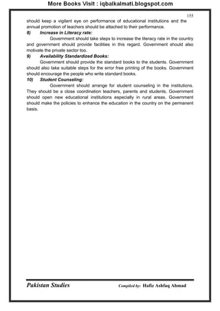 Pakistan Studies Compiled by: Hafiz Ashfaq Ahmad 
155 
should keep a vigilant eye on performance of educational institutions and the annual promotion of teachers should be attached to their performance. 
8) Increase in Literacy rate: 
Government should take steps to increase the literacy rate in the country and government should provide facilities in this regard. Government should also motivate the private sector too. 
9) Availability Standardized Books: 
Government should provide the standard books to the students. Government should also take suitable steps for the error free printing of the books. Government should encourage the people who write standard books. 
10) Student Counseling: 
Government should arrange for student counseling in the institutions. They should be a close coordination teachers, parents and students. Government should open new educational institutions especially in rural areas. Government should make the policies to enhance the education in the country on the permanent basis.  