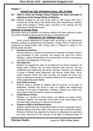 Pakistan Studies Compiled by: Hafiz Ashfaq Ahmad 
156 
Chapter 7 
PAKISTAN AND INTERNATIONAL RELATIONS 
Q1. What is meant by Foreign Policy? Explain the basic principles & objectives of the Foreign Policy of Pakistan. 
Ans. Pakistan emerged on the map of the world on 14th August 1947 and it inherited the foreign policy from British India. After independence, Pakistan made some changes in British policy according to the ideology and the objectives of Pakistan Movement. 
Definition of Foreign Policy 
The foreign policy is to establish and develop relations with other countries to watch the national interests by taking appropriate steps at international level. 
PRINCIPLES OF FOREIGN POLICY 
Every country established its foreign policy according to own ideological, historical, political and geographical circumstances. Foreign Policy of Pakistan was established by Quaid-e-Azam itself. Foreign policy of Pakistan is based on the following basic principles: 
1. Peaceful Co-existence 
Pakistan believes in peaceful co-existence and respects the liberty, freedom and sovereignty of other countries, and expects the same from others. Pakistan is always disinterested in the internal affairs of others, and opposes imperialism and aggression of every type. 
2. Non-Alignment 
Pakistan has adopted the policy of non-alignment by making changes in its foreign policy. Pakistan has not shown alignment with any bloc, and has established good relationship with all the countries. Therefore, now Pakistan is trying to establish good relationship with Russia, United State, China, United Kingdom France and other countries and expects the same from others of significant importance. At present Pakistan is also a regular member of Non-aligned Movement (NAM). 
3. Unite Nations Charter 
Pakistan wants to develop its relations with all countries on the basis of bilateralism. Pakistan also wants to solve its conflicts with neighbouring countries on the basis of bilateralism. Therefore, Pakistan has invited India many times to solve the Kashmir dispute by negotiation. 
4. United Nations Charter 
Pakistan is a member of United Nations and follows its charter strictly. Therefore, Pakistan has supported every action of the United Nations and provided military assistance to implement its decisions. 
5. Support to Right of Self-Determination 
Pakistan supports the right of self-determination of all the suppressed nations. Pakistan believes that every nation must have the right of self-determination. Therefore, Pakistan has supported the demand of abolishing the colonialism and every movement for the exercise of the right of self-determination in  