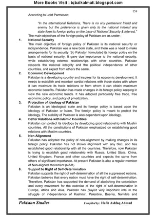 Pakistan Studies Compiled by: Hafiz Ashfaq Ahmad 
158 
According to Lord Parmesan: 
“In the International Relations, There is no any permanent friend and enemy but the preference is given only to the national interest any state form its foreign policy on the base of National Security & Interest.” 
The main objectives of the foreign policy of Pakistan are as under:- 
1. National Security The main objective of foreign policy of Pakistan is its national security or independence. Pakistan was a new born state, and there was a need to make arrangements for its security. So Pakistan formulated its foreign policy on the basis of national security. It gave due importance to the national security, while establishing external relationships with other countries. Pakistan respects the national integrity and the political independence of other countries, and expect from others the same. 
2. Economic Development Pakistan is a developing country and inspires for its economic development. It needs to establish and maintain cordial relations with those states with whom it can maximize its trade relations or from whom it can obtain maximum economic benefits. Pakistan has made changes in its foreign policy keeping in view the new economic trends. It has adopted particularly free trade, free economic policy, and policy of privatization. 
3. Protection of Ideology of Pakistan Pakistan is an ideological state and its foreign policy is based upon the ideology of Pakistan or Islam. The foreign policy is meant to protect the ideology. The stability of Pakistan is also dependent upon ideology. 
4. Better Relations with Islamic Countries Pakistan can protect its ideology by developing good relationship with Muslim countries. All the constitutions of Pakistan emphasized on establishing good relations with Muslim countries. 
5. Non-Alignment Pakistan has adopted the policy of non-alignment by making changes in its foreign policy. Pakistan has not shown alignment with any bloc, and has established good relationship with all the countries. Therefore, now Pakistan is trying to establish good relationship with Russia, United State, China, United Kingdom, France and other countries and expects the same from others of significant importance. At present Pakistan is also a regular member of Non-aligned Movement (NAM). 
6. Support to Right of Self-Determination Pakistan supports the right of self-determination of all the suppressed nations. Pakistan believes that every nation must have the right of self-determination. Therefore, Pakistan has supported the demand of abolishing the colonialism and every movement for the exercise of the right of self-determination in Europe, Africa and Asia. Pakistan has played very important role in the struggle of independence of Kashmir, Palestine, Bosnia, Namibia and  