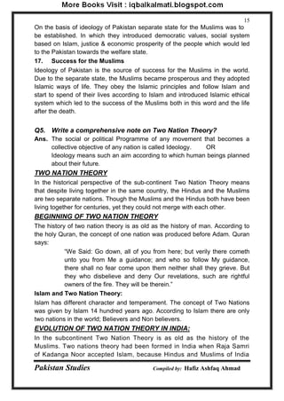 Pakistan Studies Compiled by: Hafiz Ashfaq Ahmad 
15 
On the basis of ideology of Pakistan separate state for the Muslims was to be established. In which they introduced democratic values, social system based on Islam, justice & economic prosperity of the people which would led to the Pakistan towards the welfare state. 
17. Success for the Muslims 
Ideology of Pakistan is the source of success for the Muslims in the world. Due to the separate state, the Muslims became prosperous and they adopted Islamic ways of life. They obey the Islamic principles and follow Islam and start to spend of their lives according to Islam and introduced Islamic ethical system which led to the success of the Muslims both in this word and the life after the death. 
Q5. Write a comprehensive note on Two Nation Theory? 
Ans. The social or political Programme of any movement that becomes a collective objective of any nation is called Ideology. OR 
Ideology means such an aim according to which human beings planned about their future. 
TWO NATION THEORY 
In the historical perspective of the sub-continent Two Nation Theory means that despite living together in the same country, the Hindus and the Muslims are two separate nations. Though the Muslims and the Hindus both have been living together for centuries, yet they could not merge with each other. 
BEGINNING OF TWO NATION THEORY 
The history of two nation theory is as old as the history of man. According to the holy Quran, the concept of one nation was produced before Adam. Quran says: 
“We Said: Go down, all of you from here; but verily there cometh unto you from Me a guidance; and who so follow My guidance, there shall no fear come upon them neither shall they grieve. But they who disbelieve and deny Our revelations, such are rightful owners of the fire. They will be therein.” 
Islam and Two Nation Theory: 
Islam has different character and temperament. The concept of Two Nations was given by Islam 14 hundred years ago. According to Islam there are only two nations in the world; Believers and Non believers. 
EVOLUTION OF TWO NATION THEORY IN INDIA: 
In the subcontinent Two Nation Theory is as old as the history of the Muslims. Two nations theory had been formed in India when Raja Samri of Kadanga Noor accepted Islam, because Hindus and Muslims of India  