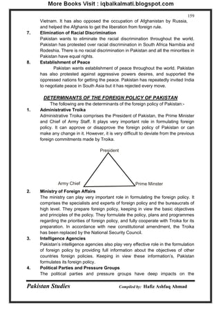 Pakistan Studies Compiled by: Hafiz Ashfaq Ahmad 
159 
Vietnam. It has also opposed the occupation of Afghanistan by Russia, 
and helped the Afghanis to get the liberation from foreign rule. 
7. Elimination of Racial Discrimination 
Pakistan wants to eliminate the racial discrimination throughout the world. 
Pakistan has protested over racial discrimination in South Africa Namibia and 
Rodeshia. There is no racial discrimination in Pakistan and all the minorities in 
Pakistan have equal rights. 
8. Establishment of Peace 
Pakistan wants establishment of peace throughout the world. Pakistan 
has also protested against aggressive powers desires, and supported the 
oppressed nations for getting the peace. Pakistan has repeatedly invited India 
to negotiate peace in South Asia but it has rejected every move. 
DETERMINANTS OF THE FOREIGN POLICY OF PAKISTAN 
The following are the determinants of the foreign policy of Pakistan:- 
1. Administrative Troika 
Administrative Troika comprises the President of Pakistan, the Prime Minister 
and Chief of Army Staff. It plays very important role in formulating foreign 
policy. It can approve or disapprove the foreign policy of Pakistan or can 
make any change in it. However, it is very difficult to deviate from the previous 
foreign commitments made by Troika. 
2. Ministry of Foreign Affairs 
The ministry can play very important role in formulating the foreign policy. It 
comprises the specialists and experts of foreign policy and the bureaucrats of 
high level. They prepare foreign policy, keeping in view the basic objectives 
and principles of the policy. They formulate the policy, plans and programmes 
regarding the priorities of foreign policy, and fully cooperate with Troika for its 
preparation. In accordance with new constitutional amendment, the Troika 
has been replaced by the National Security Council. 
3. Intelligence Agencies 
Pakistan‟s intelligence agencies also play very effective role in the formulation 
of foreign policy by providing full information about the objectives of other 
countries foreign policies. Keeping in view these information‟s, Pakistan 
formulates its foreign policy. 
4. Political Parties and Pressure Groups 
The political parties and pressure groups have deep impacts on the 
President 
Army Chief Prime Minster 
 