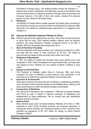 Pakistan Studies Compiled by: Hafiz Ashfaq Ahmad 
160 
formulation of foreign policy. The political parties include the priorities of foreign policy in their manifestoes, and after their success in the election, they force the government to change the priorities of foreign policy according to the changing scenario in the light of their view points. Likewise the pressure groups can also influence the foreign policy. 
5. Parliament The Ministry of Foreign Affairs usually prepares the foreign policy according to the directions of executive and puts it before the Parliament for approval. After discussion and debate the parliament gives approval to it or suggests some change in it. 
Q2. Discuss the Relations between Pakistan & China. 
Ans. Pakistan and China are neighbouring countries. They have common boundary of about 600 km long. Their bilateral relations depend upon the glorious traditions and close friendship. Pakistan recognized China on its birth in October 1949 and developed good relationship with it. 
1. Start of Pak China Friendship The Prime Minister of the both countries met in Bandung Conference in 1955, and after that the series of visits continued up till now. The heads of governments and states of both countries have made many visits. 
2. Settlement of Boundaries In 1961, the efforts to resolve the boundary issue were started and it was completed in 1963. Which strengthened the good relationship, and trade pact was signed by them. Pakistan Air Line started its flights to Beijing in early sixties. 
3. Support at Indo-Pak Wars The President of Pakistan visited China in February 1964, and China supported the claim of Pakistan to solve Kashmir issue peacefully. In the Indo-Pak war of 1965 China supported Pakistan and provided arms. 
4. Economic & Technical Aid China gave economic and technical aid to Pakistan is establishing industries, which included Texila Industrial Complex and its affiliated plans, setting up the heavy tools factory at Landhi and Sports Complex at Islamabad. 
5. Construction of Silk Route The Silk-route of Karakaram was completed in 1969 that connected Pakistan with China by road. It helped in frequent exchange of delegations and establishment of close relationship. The air contact was also established between both the countries. 
6. Defense Pacts Many defense pacts were concluded between Pakistan and China in 1985, according to which China provided economic and technical assistance in building the Kamra Complex and Ordinance Factory at Wah. Likewise China provided the assistance of Rs. 273 million for setting up Heavy Electric Complex in NWFP.  