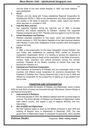 Pakistan Studies Compiled by: Hafiz Ashfaq Ahmad 
163 
visit the Shah of Iran also visited Pakistan in 1950, and trade relations were established. 
3. R.C.D Pakistan and Iran along with Turkey established Regional Cooperation for Development (RCD) in 1964 for the development and close cooperation with one another in the fields of economic, industry, trade, culture and tourism, which was later on, annulled in 1979. 
4. Indo-Pak Wars and Iran Iran supported Pakistan, during the Indo-Pak war of 1965. It provided economic and military assistance to Pakistan. Likewise Iran supported Pakistan during the war of 1971. Pakistan paid due regard to Iran for this help. 
5. Iranian Revolution and Pakistan Pakistan extended recognition to new region, which was established after Iranian revolution in 1979. the Islamic Republic of Iran also improved relations with Pakistan in every field. Delegations of both countries were exchanged to improve the trade. 
6. E.C.O In 1985, a new organization for the close cooperation among Pakistan, Iran and Turkey was established by replacing RCD, named as Economic Cooperation Organization (ECO). It is working to achieve the objectives of RCD and is taking steps to boost up the cooperation in the fields of economic, industry, trade, education and cultural promotion among the member countries. Presently all the Muslim countries of Central Asia have also become the members of it. 
7. Industrial and Technical Cooperation The Chambers of Commerce of Pakistan and Iran exchanged visits of both countries and offered mutual cooperation for economic development. The President of Pakistan Gen. Perviaz Musharaf paid a visit to Iran is 2000 and offered his cooperation for the programme of setting up of gas pipeline from Iran to India. 
PAKISTAN AND AFGHANISTAN 
Durand Line divides the borders of Pakistan and Afghanistan, which is about 2252 km long. Both countries are connected through Hilly-passes. Darra-e-Khyber is very famous among them. 
1. Improvement in Relations In the early decade of 1970, the relations between both the countries began to improve. The Prime Minister of Pakistan and President of Afghanistan visited each other‟s country, and signed a pact of regional sECOrity and non- intervention. 
2. War of USSR and Afghanistan But their relations began to strain by the Military revolution in April 1978 and entering of Russian army in Afghanistan in December 1979. The new government of Afghanistan began to persecute its opponents, which resulted  
