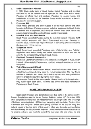 Pakistan Studies Compiled by: Hafiz Ashfaq Ahmad 
165 
2. Shah Faisal visit of Pakistan In 1954 Shah Abdul Aziz of Saudi Arabia visited Pakistan and provided sufficient aid for the rehabilitation of agencies. In 1966, Shah Faisal visited Pakistan on official tour and declared Pakistan his second home, and announced, economic aid for Pakistan. Saudi Arabia established a Bank in Pakistan for economic support. 
3. Economic Aid Saudi Arabia provided one billion rupees in aid to install cement and other factories in Pakistan. Pakistan provided technical assistance to Saudi Arabia in defense and re-organized Saudi Army on modern lines. Shah Faisal also provided economic aid to construct Faisal Masjid in Islamabad. 
4. Indo-Pak Wars and Saudi Arabia Saudi Arabia supported Pakistan during the Indo-Pak-wars of 1965 and 1971 and provided economic aid. Saudi Government supported Pakistan on Kashmir issue. Shah Faisal helped Pakistan in convening of Second Islamic Conference in 1974 in Lahore. 
5. Support on Issues Saudi Government supported Pakistan‟s policy of Afghanistan, and Pakistan supported Saudi Arabia during the Middle East crisis of 1991 and sent its army for the protection Holy lands of Saudi Arabia. 
6. Pak-Saudi Economic Commission Pak-Saudi Economic Commission was established in Riyadh in 1998, which initiated 155 projects in Pakistan and provided economic assistance for their completion. 
7. Visit of Government Official Chief Executive of Pakistan Gen. Pervaiz Musharaf visited Saudi Arabia on official tour and signed many pacts for mutual cooperation. The new Prime Minister of Pakistan also visited Saudi Arabia in 2003 and strengthened the relations of both the countries by signing many pacts. Pakistan and Saudi Arabia have special bilateral relationship through which they trusted upon each other. The time also proved the close friendship of Pakistan and Saudi Arabia. 
PAKISTAN AND BANGLADESH 
Ideologically Pakistan and Bangladesh were two parts of the same country. Present Bangladesh was the former Eastern Pakistan before 16th December 1971 when Bangladesh emerged as an independent and sovereign State. The two wings of Pakistan were situated at 1,750Km from each other with the Indian Territory lying in between the two parts. There were glaring contrasts in the way of living and cultural values of the two parts of the country. Islam was the only common factor which could keep the two provinces together. Unfortunately since the independence no sincere endeavor was made to cement the two wings into one whole. No one  