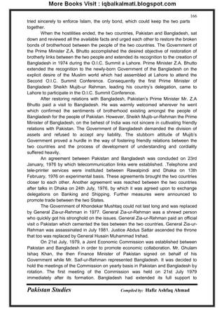 Pakistan Studies Compiled by: Hafiz Ashfaq Ahmad 
166 
tried sincerely to enforce Islam, the only bond, which could keep the two parts together. 
When the hostilities ended, the two countries, Pakistan and Bangladesh, sat down and reviewed all the available facts and urged each other to restore the broken bonds of brotherhood between the people of the two countries. The Government of the Prime Minister Z.A. Bhutto accomplished the desired objective of restoration of brotherly links between the two people and extended its recognition to the creation of Bangladesh in 1974 during the O.I.C. Summit a Lahore. Prime Minister Z.A. Bhutto extended the recognition to the newly-born Government of the Bangladesh on the explicit desire of the Muslim world which had assembled at Lahore to attend the Second O.I.C. Summit Conference. Consequently the first Prime Minister of Bangladesh Sheikh Mujib-ur Rehman, leading his country‟s delegation, came to Lahore to participate in the O.I.C. Summit Conference. 
After restoring relations with Bangladesh, Pakistan‟s Prime Minister Mr. Z.A Bhutto paid a visit to Bangladesh. He was warmly welcomed wherever he went which confirmed the sentiments of brotherhood existing amongst the people of Bangladesh for the people of Pakistan. However, Sheikh Mujib-ur-Rehman the Prime Minister of Bangladesh, on the behest of India was not sincere in cultivating friendly relations with Pakistan. The Government of Bangladesh demanded the division of assets and refused to accept any liability. The stubborn attitude of Mujib‟s Government proved a hurdle in the way of fostering friendly relations between the two countries and the process of development of understanding and cordiality suffered heavily. 
An agreement between Pakistan and Bangladesh was concluded on 23rd January, 1976 by which telecommunication links were established. .Telephone and tele-printer services were instituted between Rawalpindi and Dhaka on 13th February, 1976 on experimental basis. These agreements brought the two countries closer to each other. Another agreement was reached between the two countries after talks in Dhaka on 24th July, 1976, by which it was agreed upon to exchange delegations on Banking and Shipping. Further measures were announced to promote trade between the two States. 
The Government of Khondekar Mushtaq could not last long and was replaced by General Zia-ur-Rehman in 1977. General Zia-ur-Rehman was a shrewd person who quickly got his stronghold on the issues. General Zia-ur-Rehman paid an official visit o Pakistan which cemented the ties between the two countries. General Zia-ur- Rehman was assassinated in July 1981. Justice Abdus Sattar ascended the throne that too was replaced by General Husain Muhammad Irshad. 
On 21st July, 1979, a Joint Economic Commission was established between Pakistan and Bangladesh in order to promote economic collaboration. Mr. Ghulam Ishaq Khan, the then Finance Minister of Pakistan signed on behalf of his Government while Mr. Saif-ur-Rehman represented Bangladesh. It was decided to hold the meetings of the Commission on yearly basis in Pakistan and Bangladesh by rotation. The first meeting of the Commission was held on 21st July 1979 immediately after its formation. Bangladesh had extended its full support to  