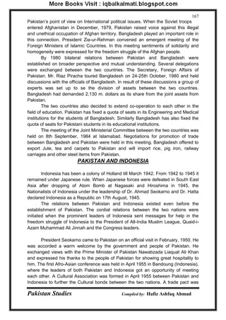 Pakistan Studies Compiled by: Hafiz Ashfaq Ahmad 
167 
Pakistan‟s point of view on International political issues. When the Soviet troops entered Afghanistan in December, 1979, Pakistan raised voice against this illegal and unethical occupation of Afghan territory. Bangladesh played an important role in this connection. President Zia-ur-Rehman convened an emergent meeting of the Foreign Ministers of Islamic Countries. In this meeting sentiments of solidarity and homogeneity were expressed for the freedom struggle of the Afghan people. 
By 1980 bilateral relations between Pakistan and Bangladesh were established on broader perspective and mutual understanding. Several delegations were exchanged between the two countries. The Secretary, Foreign Affairs of Pakistan. Mr. Riaz Piracha toured Bangladesh on 24-25th October, 1980 and held discussions with the officials of Bangladesh. In result of these discussions a group of experts was set up to se the division of assets between the two countries. Bangladesh had demanded 2,130 m. dollars as its share from the joint assets from Pakistan. 
The two countries also decided to extend co-operation to each other in the field of education. Pakistan has fixed a quota of seats in its Engineering and Medical institutions for the students of Bangladesh. Similarly Bangladesh has also fixed the quota of seats for Pakistani students in its educational institutions. 
The meeting of the Joint Ministerial Committee between the two countries was held on 8th September, 1984 at Islamabad. Negotiations for promotion of trade between Bangladesh and Pakistan were held in this meeting. Bangladesh offered to export Jute, tea and carpets to Pakistan and will import rice, pig iron, railway carriages and other steel items from Pakistan. 
PAKISTAN AND INDONESIA 
Indonesia has been a colony of Holland till March 1942. From 1942 to 1945 it remained under Japanese rule. When Japanese forces were defeated in South East Asia after dropping of Atom Bomb at Nagasaki and Hiroshima in 1945, the Nationalists of Indonesia under the leadership of Dr. Ahmad Seokarno and Dr. Hatta declared Indonesia as a Republic on 17th August, 1945. 
The relations between Pakistan and Indonesia existed even before the establishment of Pakistan. The cordial relations between the two nations were initiated when the prominent leaders of Indonesia sent messages for help in the freedom struggle of Indonesia to the President of All-India Muslim League, Quaid-i- Azam Muhammad Ali Jinnah and the Congress leaders. 
President Seokarno came to Pakistan on an official visit in February, 1950. He was accorded a warm welcome by the government and people of Pakistan. He exchanged views with the Prime Minister of Pakistan Nawabzada Liaquat Ali Khan and expressed his thanks to the people of Pakistan for showing great hospitality to him. The first Afro-Asian conference was held in April 1955 in Bandoung (Indonesia), where the leaders of both Pakistan and Indonesia got an opportunity of meeting each other. A Cultural Association was formed in April 1955 between Pakistan and Indonesia to further the Cultural bonds between the two nations. A trade pact was  