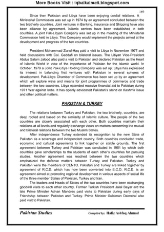 Pakistan Studies Compiled by: Hafiz Ashfaq Ahmad 
169 
Since then Pakistan and Libya have been enjoying cordial relations. A Ministerial Commission was set up in 1974 by an agreement concluded between the two brotherly countries. Joint ventures in Banking, insurance and Shipping have also been alliance by agreement. Islamic centres have been established in both countries. A joint Pak-Libyan Company was set up in the meeting of the Ministerial Commission held in Libya. This Company would implement the projects aimed at the development and progress of the two countries. 
President Mohammad Zia-ul-Haq paid a visit to Libya in November 1977 and held discussions with Col. Gaddafi on bilateral issues. The Libyan Vice-President Abdus Salam Jalood also paid a visit to Pakistan and declared Pakistan as the Heart of Islamic World in view of the importance of Pakistan for the Islamic world. In October, 1979 a Joint Pak-Libya Holding Company was set up. Libya has expressed its interest in balancing first ventures with Pakistan in several spheres of development. Pak-Libya Chamber of Commerce has been set up by an agreement which will explore ways and means for joint programmes of commerce and trade between the two countries. Libya extended massive financial aid to Pakistan during 1971 War against India. It has openly advocated Pakistan‟s stand on Kashmir issue and other political matters. 
PAKISTAN & TURKEY 
The relations between Turkey and Pakistan, the two brotherly, countries, are deep rooted and based on the similarity of Islamic culture. The people of the two countries are closely associated with each other. Both countries maintain their relations at all levels and regularly exchange views on matters concerning the mutual and bilateral relations between the two Muslim States. 
After independence Turkey extended its recognition to the new State of Pakistan as a sovereign and independent country. Both countries concluded trade, economic and cultural agreements to link together on stable grounds. The first agreement between Turkey and Pakistan was concluded in 1951 by which both countries gave scholarships to the students of each other‟s countries for pursuing studies. Another agreement was reached between the two countries which emphasized the defense matters between Turkey and Pakistan. Turkey and Pakistan were the members of CENTO. Pakistan and Turkey are linked together by agreement of R.C.D. which has now been converted into E.C.O. R.C.D. is an agreement aimed at promoting regional development in various aspects of social life of the three member States of Pakistan, Turkey and Iran. 
The leaders and Heads of States of the two countries have been exchanging goodwill visits to each other country. Former Turkish President Jalal Bayar ard the late Prime Minister Adnan Mandres paid visits to Pakistan during early days of Friendship between Pakistan and Turkey. Prime Minister Sulaiman Daimeral also paid visit to Pakistan.  