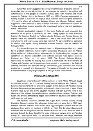 Pakistan Studies Compiled by: Hafiz Ashfaq Ahmad 
170 
Turkey had always supported the view point of Pakistan of several political issues like Kashmir and Afghanistan. It has extended its support to the right of self determination of the people of Kashmir. Turkey came with material and moral support to Pakistan during the Wars of 1965 and 1971. Pakistan reciprocated by lending support to Turkey on the Cyprus issue. Pakistan expressed great concern in 1974 on the efforts of unification between Cyprus and Greece. Pakistan openly supported Turkish decision to send its troops in Cyprus. It sent medical supplies to Turkey and offered to send volunteers for providing all sorts of help and assistance to the Turkish Govt. 
Pakistan participated regularly in the Izmir Trade-fair and organized the exhibition of its goods in Islamabad in 1984. Turkey agreed to invite Pakistani teachers for teaching English in Turkish schools. Pakistan and Turkey decided to expand trade and economic co-operation. Later a few more fields like tractor manufacturing and solar energy were also included. An agreement for co-operation in tourism was signed during President Kennan Everne‟s visit to Pakistan in February 1989. 
Turkey and Pakistan had identical views on Afghanistan problem and called for its political settlement. Turkey highly appreciated Pakistan‟s view on Afghan Crisis and landed its humanitarian assistance to the displaced Afghan refugees. An agreement on defense production and technical services was signed between Pakistan and Turkey on 11th March, 1987. The Turkish Defense Minister represented his country for signing this accord in Islamabad. The Governments of Turkey and Pakistan, by this agreement, have agreed to co-operate in the fields of defense production and services through procurement, joint production and mutual assistance in research and development. The agreement is valid for five years and further extendable to any length of period & through mutual consultations. 
PAKISTAN AND EGYPT 
Egypt is an important country of the continent of North Africa. Although Egypt is a Muslim country, yet it could not develop cordial relations with Pakistan. The Egyptian Government did not extend its support to the demand of Pakistan during Pakistan Movement and expressed its soft corner for the Indian point of view. When General Najib put an end to the Egyptian kingship and took over the reins of the Government he initiated the development of friendly relations between Pakistan and Egypt. The process of friendship began between the two countries with considerable swiftness from both sides. 
The relations between Pakistan and Egypt have suffered heavily during President Nasser‟s regime He advocated Indian point of view during 1965 War between Pakistan and India. On Kashmir issue Egypt adopted a passive attitude and abstained from voting on Kashmir in U.N.O. in 1962. The Egyptian Government continued with its antagonistic attitude towards Pakistan till 1970s. It did not allow a passage through the Suez Canal to the ships which were carrying arms for Pakistan during 1971 War against India. On the other hand, Pakistan had always extended  