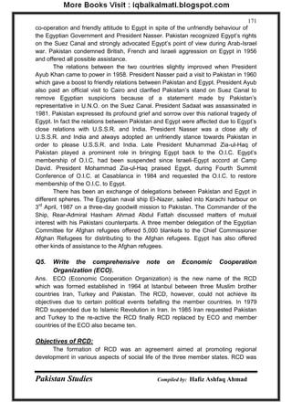 Pakistan Studies Compiled by: Hafiz Ashfaq Ahmad 
171 
co-operation and friendly attitude to Egypt in spite of the unfriendly behaviour of the Egyptian Government and President Nasser. Pakistan recognized Egypt‟s rights on the Suez Canal and strongly advocated Egypt‟s point of view during Arab-Israel war. Pakistan condemned British, French and Israeli aggression on Egypt in 1956 and offered all possible assistance. 
The relations between the two countries slightly improved when President Ayub Khan came to power in 1958. President Nasser paid a visit to Pakistan in 1960 which gave a boost to friendly relations between Pakistan and Egypt. President Ayub also paid an official visit to Cairo and clarified Pakistan‟s stand on Suez Canal to remove Egyptian suspicions because of a statement made by Pakistan‟s representative in U.N.O. on the Suez Canal. President Sadaat was assassinated in 1981. Pakistan expressed its profound grief and sorrow over this national tragedy of Egypt. In fact the relations between Pakistan and Egypt were affected due to Egypt‟s close relations with U.S.S.R. and India. President Nasser was a close ally of U.S.S.R. and India and always adopted an unfriendly stance towards Pakistan in order to please U.S.S.R. and India. Late President Muhammad Zia-ul-Haq of Pakistan played a prominent role in bringing Egypt back to the O.I.C. Egypt‟s membership of O.I.C. had been suspended since Israeli-Egypt accord at Camp David. President Mohammad Zia-ul-Haq praised Egypt, during Fourth Summit Conference of O.I.C. at Casablanca in 1984 and requested the O.I.C. to restore membership of the O.I.C. to Egypt. 
There has been an exchange of delegations between Pakistan and Egypt in different spheres. The Egyptian naval ship El-Nazer, sailed into Karachi harbour on 3rd April, 1987 on a three-day goodwill mission to Pakistan. The Commander of the Ship, Rear-Admiral Hasham Ahmad Abdul Fattah discussed matters of mutual interest with his Pakistani counterparts. A three member delegation of the Egyptian Committee for Afghan refugees offered 5,000 blankets to the Chief Commissioner Afghan Refugees for distributing to the Afghan refugees. Egypt has also offered other kinds of assistance to the Afghan refugees. 
Q5. Write the comprehensive note on Economic Cooperation Organization (ECO). 
Ans. ECO (Economic Cooperation Organization) is the new name of the RCD which was formed established in 1964 at Istanbul between three Muslim brother countries Iran, Turkey and Pakistan. The RCD, however, could not achieve its objectives due to certain political events befalling the member countries. In 1979 RCD suspended due to Islamic Revolution in Iran. In 1985 Iran requested Pakistan and Turkey to the re-active the RCD finally RCD replaced by ECO and member countries of the ECO also became ten. 
Objectives of RCD: 
The formation of RCD was an agreement aimed at promoting regional development in various aspects of social life of the three member states. RCD was  