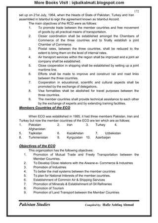Pakistan Studies Compiled by: Hafiz Ashfaq Ahmad 
172 
set up on 21st July, 1964, when the Heads of State of Pakistan, Turkey and Iran assembled in Istanbul to sign the agreement known as Istanbul Accord. 
The main objectives of the RCD were as follows: 
1. To promote trade between the member countries and free movement of goods by all practical means of transportation. 
2. Closer coordination shall be established amongst the Chambers of Commerce of the three countries and to finally establish a joint Chamber of Commerce. 
3. Postal rates, between the three countries, shall be reduced to the extent to bring them on the level of internal rates. 
4. Air transport services within the region shall be improved and a joint air company shall be established. 
5. Close cooperation in shipping shall be established by setting up a joint maritime line. 
6. Efforts shall be made to improve and construct rail and road links between the three countries. 
7. Cooperation in educational, scientific and cultural aspects shall be promoted by the exchange of delegations. 
8. Visa formalities shall be abolished for travel purposes between the three countries. 
9. The member countries shall provide technical assistance to each other by the exchange of experts and by extending training facilities. 
Members Countries of the ECO 
When ECO was established in 1985, it had three members Pakistan, Iran and Turkey but now the member countries of the ECO are ten which are as follows: 
1. Pakistan 2. Iran 3. Turkey 4. Afghanistan 
5. Tajikistan 6. Kazakhstan 7. Uzbekistan 
8. Turkmenistan 9. Kyrgyzstan 10. Azerbaijan 
Objectives of the ECO 
This organization has the following objectives: 
1. Promotion of Mutual Trade and Freely Transportation between the Member Countries. 
2. To Develop Close relations with the Aiwane-e- Commerce & Industries 
3. Promotion of Industries 
4. To better the mail systems between the member countries 
5. To plan for National Interests of the member countries. 
6. Establishment of Common Air & Shipping Services 
7. Promotion of Minerals & Establishment of Oil Refineries 
8. Promotion of Tourism 
9. Promotion of Land Transport between the Member Countries  