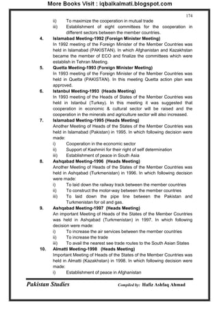 Pakistan Studies Compiled by: Hafiz Ashfaq Ahmad 
174 
ii) To maximize the cooperation in mutual trade 
iii) Establishment of eight committees for the cooperation in different sectors between the member countries. 
4. Islamabad Meeting-1992 (Foreign Minister Meeting) 
In 1992 meeting of the Foreign Minister of the Member Countries was held in Islamabad (PAKISTAN). In which Afghanistan and Kazakhstan became the member of ECO and finalize the committees which were establish in Tehran Meeting. 
5. Quetta Meeting-1993 (Foreign Minister Meeting) 
In 1993 meeting of the Foreign Minister of the Member Countries was held in Quetta (PAKISTAN). In this meeting Quetta action plan was approved. 
6. Istanbul Meeting-1993 (Heads Meeting) 
In 1993 meeting of the Heads of States of the Member Countries was held in Istanbul (Turkey). In this meeting it was suggested that cooperation in economic & cultural sector will be raised and the cooperation in the minerals and agriculture sector will also increased. 
7. Islamabad Meeting-1995 (Heads Meeting) 
Another Meeting of Heads of the States of the Member Countries was held in Islamabad (Pakistan) in 1995. In which following decision were made: 
i) Cooperation in the economic sector 
ii) Support of Kashmiri for their right of self determination 
iii) Establishment of peace in South Asia 
8. Ashqabad Meeting-1996 (Heads Meeting) 
Another Meeting of Heads of the States of the Member Countries was held in Ashqabad (Turkmenistan) in 1996. In which following decision were made: 
i) To laid down the railway track between the member countries 
ii) To construct the motor-way between the member countries 
iii) To laid down the pipe line between the Pakistan and Turkmenistan for oil and gas. 
9. Ashqabad Meeting-1997 (Heads Meeting) 
An important Meeting of Heads of the States of the Member Countries was held in Ashqabad (Turkmenistan) in 1997. In which following decision were made: 
i) To increase the air services between the member countries 
ii) To increase the trade 
iii) To avail the nearest see trade routes to the South Asian States 
10. Almatti Meeting-1998 (Heads Meeting) 
Important Meeting of Heads of the States of the Member Countries was held in Almatti (Kazakhstan) in 1998. In which following decision were made: 
i) Establishment of peace in Afghanistan  