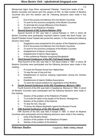 Pakistan Studies Compiled by: Hafiz Ashfaq Ahmad 
178 
Muhammad Agha Yaya Khan represented Pakistan. Twenty-five heads of the Muslim Countries and eleven joint this session of OIC, so total number of Muslims Countries who joint this session was 36. Following decisions were made in this summit. 
i. End of the poverty and illiteracy from the Muslim Countries 
ii. To work for the economic prosperity of the Muslim Countries 
iii. To eliminate the mutual difference of the Muslims 
iv. Solution of the Palestine‟s Problem 
2. Second Summit of OIC (Lahore-Pakistan 1974) 
Second Summit of OIC was held in Lahore-Pakistan in 1974 in which 36 Muslim Countries were participated important Islamic Leader like Shah Faisal, Col. Qazafi President Anwar Sadaat also joined this session. In this meeting the following decision were made. 
i. Suggestions were presented for the solution of the Palestine‟s problem. 
ii. End of the poverty and illiteracy from the Muslim Countries 
iii. To work for the economic prosperity of the Muslim Countries 
iv. Establishment of Islamic Universities 
v. Establishment of Islamic News Agency 
vi. In this conference Pakistan recognized Bangladesh 
3. Third Summit Conference of the OIC (Taif-Saudi Arabia 1981) 
Third Summit of the OIC was held in Taif Saudi Arabia in 1981. In which 38 Muslims Countries were participated and the following decisions were made in this meeting. 
i. Put back the Russian forces from Afghanistan 
ii. To stop the war of Iraq and Iran 
iii. Establishment of common shipping organization among the member countries 
iv. Establishment of Islamic Welfare Associations 
v. To solve the mutual problems by negotiations of the Muslims 
4. Fourth Summit Conference of the OIC (Casablanca, Morocco 1984 ) 
Fourth Summit of the OIC was held in Casablanca, Morocco in 1984. In which 43 Muslims Countries were participated and the following decisions were made in this meeting. 
i. Solution of the problem of the Palestine‟s Problem 
ii. To provide the rights to the people of the Bosnia, Herzegovina 
iii. Solution of the problem of the Kashmir 
iv. To stop the Iran, Iraq war 
v. To favour the Afghan Mujahddin against the Russian Forces 
5. Fifth Summit Conference of the OIC (Kuwait 1987 ) 
Fifth Summit of the OIC was held in Kuwait in 1987. In which 43 Muslims Countries were participated and the following decisions were made in this meeting. 
i. Unity of the Muslims World 
ii. Solution of the problem of the Palestine‟s Problem 
iii. Solution of the problem of the Kashmir  