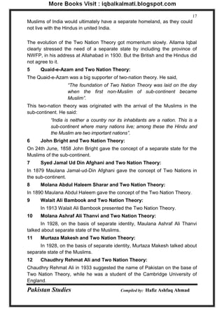 Pakistan Studies Compiled by: Hafiz Ashfaq Ahmad 
17 
Muslims of India would ultimately have a separate homeland, as they could not live with the Hindus in united India. 
The evolution of the Two Nation Theory got momentum slowly. Allama Iqbal clearly stressed the need of a separate state by including the province of NWFP, in his address at Allahabad in 1930. But the British and the Hindus did not agree to it. 
5 Quaid-e-Azam and Two Nation Theory: 
The Quaid-e-Azam was a big supporter of two-nation theory. He said, 
“The foundation of Two Nation Theory was laid on the day when the first non-Muslim of sub-continent became Muslim”. 
This two-nation theory was originated with the arrival of the Muslims in the sub-continent. He said: 
“India is neither a country nor its inhabitants are a nation. This is a sub-continent where many nations live; among these the Hindu and the Muslim are two important nations”. 
6 John Bright and Two Nation Theory: 
On 24th June, 1858 John Bright gave the concept of a separate state for the Muslims of the sub-continent. 
7 Syed Jamal Ud Din Afghani and Two Nation Theory: 
In 1879 Maulana Jamal-ud-Din Afghani gave the concept of Two Nations in the sub-continent. 
8 Molana Abdul Haleem Sharar and Two Nation Theory: 
In 1890 Maulana Abdul Haleem gave the concept of the Two Nation Theory. 
9 Walait Ali Bambook and Two Nation Theory: 
In 1913 Walait Ali Bambook presented the Two Nation Theory. 
10 Molana Ashraf Ali Thanvi and Two Nation Theory: 
In 1928, on the basis of separate identity, Maulana Ashraf Ali Thanvi talked about separate state of the Muslims. 
11 Murtaza Makesh and Two Nation Theory: 
In 1928, on the basis of separate identity, Murtaza Makesh talked about separate state of the Muslims. 
12 Chaudhry Rehmat Ali and Two Nation Theory: 
Chaudhry Rehmat Ali in 1933 suggested the name of Pakistan on the base of Two Nation Theory, while he was a student of the Cambridge University of England.  