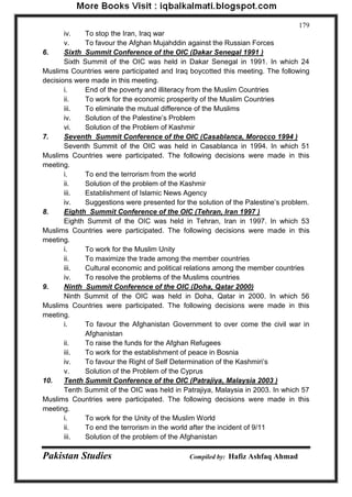 Pakistan Studies Compiled by: Hafiz Ashfaq Ahmad 
179 
iv. To stop the Iran, Iraq war 
v. To favour the Afghan Mujahddin against the Russian Forces 
6. Sixth Summit Conference of the OIC (Dakar Senegal 1991 ) 
Sixth Summit of the OIC was held in Dakar Senegal in 1991. In which 24 Muslims Countries were participated and Iraq boycotted this meeting. The following decisions were made in this meeting. 
i. End of the poverty and illiteracy from the Muslim Countries 
ii. To work for the economic prosperity of the Muslim Countries 
iii. To eliminate the mutual difference of the Muslims 
iv. Solution of the Palestine‟s Problem 
vi. Solution of the Problem of Kashmir 
7. Seventh Summit Conference of the OIC (Casablanca, Morocco 1994 ) 
Seventh Summit of the OIC was held in Casablanca in 1994. In which 51 Muslims Countries were participated. The following decisions were made in this meeting. 
i. To end the terrorism from the world 
ii. Solution of the problem of the Kashmir 
iii. Establishment of Islamic News Agency 
iv. Suggestions were presented for the solution of the Palestine‟s problem. 
8. Eighth Summit Conference of the OIC (Tehran, Iran 1997 ) 
Eighth Summit of the OIC was held in Tehran, Iran in 1997. In which 53 Muslims Countries were participated. The following decisions were made in this meeting. 
i. To work for the Muslim Unity 
ii. To maximize the trade among the member countries 
iii. Cultural economic and political relations among the member countries 
iv. To resolve the problems of the Muslims countries 
9. Ninth Summit Conference of the OIC (Doha, Qatar 2000) 
Ninth Summit of the OIC was held in Doha, Qatar in 2000. In which 56 Muslims Countries were participated. The following decisions were made in this meeting. 
i. To favour the Afghanistan Government to over come the civil war in Afghanistan 
ii. To raise the funds for the Afghan Refugees 
iii. To work for the establishment of peace in Bosnia 
iv. To favour the Right of Self Determination of the Kashmiri‟s 
v. Solution of the Problem of the Cyprus 
10. Tenth Summit Conference of the OIC (Patrajiya, Malaysia 2003 ) 
Tenth Summit of the OIC was held in Patrajiya, Malaysia in 2003. In which 57 Muslims Countries were participated. The following decisions were made in this meeting. 
i. To work for the Unity of the Muslim World 
ii. To end the terrorism in the world after the incident of 9/11 
iii. Solution of the problem of the Afghanistan  
