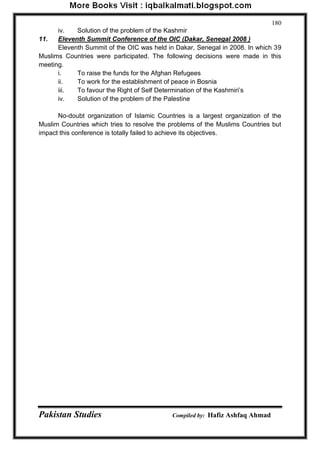 Pakistan Studies Compiled by: Hafiz Ashfaq Ahmad 
180 
iv. Solution of the problem of the Kashmir 
11. Eleventh Summit Conference of the OIC (Dakar, Senegal 2008 ) 
Eleventh Summit of the OIC was held in Dakar, Senegal in 2008. In which 39 Muslims Countries were participated. The following decisions were made in this meeting. 
i. To raise the funds for the Afghan Refugees 
ii. To work for the establishment of peace in Bosnia 
iii. To favour the Right of Self Determination of the Kashmiri‟s 
iv. Solution of the problem of the Palestine 
No-doubt organization of Islamic Countries is a largest organization of the Muslim Countries which tries to resolve the problems of the Muslims Countries but impact this conference is totally failed to achieve its objectives.  