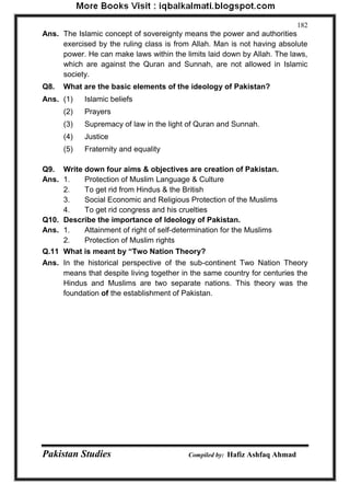Pakistan Studies Compiled by: Hafiz Ashfaq Ahmad 
182 
Ans. The Islamic concept of sovereignty means the power and authorities exercised by the ruling class is from Allah. Man is not having absolute power. He can make laws within the limits laid down by Allah. The laws, which are against the Quran and Sunnah, are not allowed in Islamic society. 
Q8. What are the basic elements of the ideology of Pakistan? 
Ans. (1) Islamic beliefs 
(2) Prayers 
(3) Supremacy of law in the light of Quran and Sunnah. 
(4) Justice 
(5) Fraternity and equality 
Q9. Write down four aims & objectives are creation of Pakistan. 
Ans. 1. Protection of Muslim Language & Culture 
2. To get rid from Hindus & the British 
3. Social Economic and Religious Protection of the Muslims 
4. To get rid congress and his cruelties 
Q10. Describe the importance of Ideology of Pakistan. 
Ans. 1. Attainment of right of self-determination for the Muslims 
2. Protection of Muslim rights 
Q.11 What is meant by “Two Nation Theory? 
Ans. In the historical perspective of the sub-continent Two Nation Theory means that despite living together in the same country for centuries the Hindus and Muslims are two separate nations. This theory was the foundation of the establishment of Pakistan.  