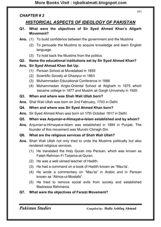 Pakistan Studies Compiled by: Hafiz Ashfaq Ahmad 
183 
CHAPTER # 2 
HISTORICAL ASPECTS OF IDEOLOGY OF PAKISTAN 
Q1. What were the objectives of Sir Syed Ahmed Khan‟s Aligarh Movement? 
Ans. (1) To build confidence between the government and the Muslims 
(2) To persuade the Muslims to acquire knowledge and learn English language. 
(3) To hold back the Muslims from the politics. 
Q2. Name the educational institutions set by Sir Syed Ahmed Khan? 
Ans. Sir Syed Ahmad Khan Set Up: 
(1) Persian School at Muradabad in 1859 
(2) Scientific Society at Ghazipur in 1863 
(3) Muhammadan Educational Conference in 1886 
(4) Mohammedan Anglo-Oriental School at Aligharh in 1875 which became college in 1877 and Muslim ali Gargh University in 1920. 
Q3. When and where was Shah Wali Ullah born? 
Ans. Shal Wali Ullah was born on 2nd February, 1703 in Delhi. 
Q4. When and where was Sir Syed Ahmed Khan born? 
Ans. Sir Syed Ahmed Khan was born on 17th October 1817 in Delhi. 
Q5. When was Anjuman-e-Himayat-e-Islam established and by whom? 
Ans. Anjuman-e-Himayat-e-Islam was established in 1884 in Punjab. The founder of this movement was Munshi Chiragh Din. 
Q6. What are the religious services of Shah Wali Ullah? 
Ans. Shah Wali Ullah not only tried to unite the Muslims politically but also rendered religious services. 
(1) He translated the Holy Quran into Persian, which was known as Fateh Rehman Fi Tarjama-al-Quran. 
(2) He was a well versed teacher of Hadith. 
(3) He had a command on a book of Hadith known as “Mau‟ta‟. 
(4) He wrote a commentary on “Mau‟ta” in Arabic and in Persian known as “Almos-ul-Mostafa”. 
(5) He tried to remove social evils from society and established Madressa Rehmania. 
Q7. What were the objectives of Faraizi Movement?  