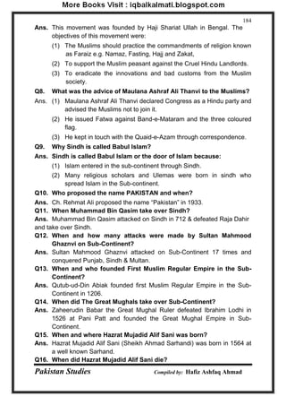 Pakistan Studies Compiled by: Hafiz Ashfaq Ahmad 
184 
Ans. This movement was founded by Haji Shariat Ullah in Bengal. The objectives of this movement were: 
(1) The Muslims should practice the commandments of religion known as Faraiz e.g. Namaz, Fasting, Hajj and Zakat, 
(2) To support the Muslim peasant against the Cruel Hindu Landlords. 
(3) To eradicate the innovations and bad customs from the Muslim society. 
Q8. What was the advice of Maulana Ashraf Ali Thanvi to the Muslims? 
Ans. (1) Maulana Ashraf Ali Thanvi declared Congress as a Hindu party and advised the Muslims not to join it. 
(2) He issued Fatwa against Band-e-Mataram and the three coloured flag. 
(3) He kept in touch with the Quaid-e-Azam through correspondence. 
Q9. Why Sindh is called Babul Islam? 
Ans. Sindh is called Babul Islam or the door of Islam because: 
(1) Islam entered in the sub-continent through Sindh. 
(2) Many religious scholars and Ulemas were born in sindh who spread Islam in the Sub-continent. 
Q10. Who proposed the name PAKISTAN and when? 
Ans. Ch. Rehmat Ali proposed the name “Pakistan” in 1933. 
Q11. When Muhammad Bin Qasim take over Sindh? 
Ans. Muhammad Bin Qasim attacked on Sindh in 712 & defeated Raja Dahir and take over Sindh. 
Q12. When and how many attacks were made by Sultan Mahmood Ghaznvi on Sub-Continent? 
Ans. Sultan Mahmood Ghaznvi attacked on Sub-Continent 17 times and conquered Punjab, Sindh & Multan. 
Q13. When and who founded First Muslim Regular Empire in the Sub- Continent? 
Ans. Qutub-ud-Din Abiak founded first Muslim Regular Empire in the Sub- Continent in 1206. 
Q14. When did The Great Mughals take over Sub-Continent? 
Ans. Zaheerudin Babar the Great Mughal Ruler defeated Ibrahim Lodhi in 1526 at Pani Patt and founded the Great Mughal Empire in Sub- Continent. 
Q15. When and where Hazrat Mujadid Alif Sani was born? 
Ans. Hazrat Mujadid Alif Sani (Sheikh Ahmad Sarhandi) was born in 1564 at a well known Sarhand. 
Q16. When did Hazrat Mujadid Alif Sani die?  