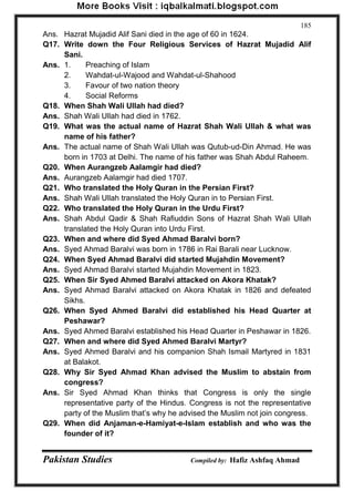 Pakistan Studies Compiled by: Hafiz Ashfaq Ahmad 
185 
Ans. Hazrat Mujadid Alif Sani died in the age of 60 in 1624. 
Q17. Write down the Four Religious Services of Hazrat Mujadid Alif Sani. 
Ans. 1. Preaching of Islam 
2. Wahdat-ul-Wajood and Wahdat-ul-Shahood 
3. Favour of two nation theory 
4. Social Reforms 
Q18. When Shah Wali Ullah had died? 
Ans. Shah Wali Ullah had died in 1762. 
Q19. What was the actual name of Hazrat Shah Wali Ullah & what was name of his father? 
Ans. The actual name of Shah Wali Ullah was Qutub-ud-Din Ahmad. He was born in 1703 at Delhi. The name of his father was Shah Abdul Raheem. 
Q20. When Aurangzeb Aalamgir had died? 
Ans. Aurangzeb Aalamgir had died 1707. 
Q21. Who translated the Holy Quran in the Persian First? 
Ans. Shah Wali Ullah translated the Holy Quran in to Persian First. 
Q22. Who translated the Holy Quran in the Urdu First? 
Ans. Shah Abdul Qadir & Shah Rafiuddin Sons of Hazrat Shah Wali Ullah translated the Holy Quran into Urdu First. 
Q23. When and where did Syed Ahmad Baralvi born? 
Ans. Syed Ahmad Baralvi was born in 1786 in Rai Barali near Lucknow. 
Q24. When Syed Ahmad Baralvi did started Mujahdin Movement? 
Ans. Syed Ahmad Baralvi started Mujahdin Movement in 1823. 
Q25. When Sir Syed Ahmed Baralvi attacked on Akora Khatak? 
Ans. Syed Ahmad Baralvi attacked on Akora Khatak in 1826 and defeated Sikhs. 
Q26. When Syed Ahmed Baralvi did established his Head Quarter at Peshawar? 
Ans. Syed Ahmed Baralvi established his Head Quarter in Peshawar in 1826. 
Q27. When and where did Syed Ahmed Baralvi Martyr? 
Ans. Syed Ahmed Baralvi and his companion Shah Ismail Martyred in 1831 at Balakot. 
Q28. Why Sir Syed Ahmad Khan advised the Muslim to abstain from congress? 
Ans. Sir Syed Ahmad Khan thinks that Congress is only the single representative party of the Hindus. Congress is not the representative party of the Muslim that‟s why he advised the Muslim not join congress. 
Q29. When did Anjaman-e-Hamiyat-e-Islam establish and who was the founder of it?  