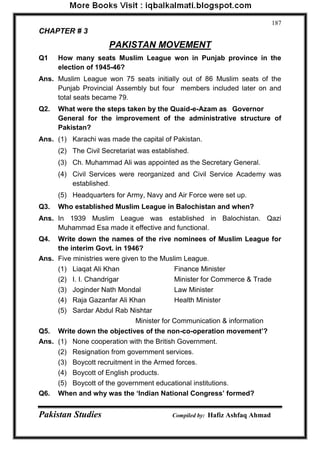 Pakistan Studies Compiled by: Hafiz Ashfaq Ahmad 
187 
CHAPTER # 3 
PAKISTAN MOVEMENT 
Q1 How many seats Muslim League won in Punjab province in the election of 1945-46? 
Ans. Muslim League won 75 seats initially out of 86 Muslim seats of the Punjab Provincial Assembly but four members included later on and total seats became 79. 
Q2. What were the steps taken by the Quaid-e-Azam as Governor General for the improvement of the administrative structure of Pakistan? 
Ans. (1) Karachi was made the capital of Pakistan. 
(2) The Civil Secretariat was established. 
(3) Ch. Muhammad Ali was appointed as the Secretary General. 
(4) Civil Services were reorganized and Civil Service Academy was established. 
(5) Headquarters for Army, Navy and Air Force were set up. 
Q3. Who established Muslim League in Balochistan and when? 
Ans. In 1939 Muslim League was established in Balochistan. Qazi Muhammad Esa made it effective and functional. 
Q4. Write down the names of the rive nominees of Muslim League for the interim Govt. in 1946? 
Ans. Five ministries were given to the Muslim League. 
(1) Liaqat Ali Khan Finance Minister 
(2) I. I. Chandrigar Minister for Commerce & Trade 
(3) Joginder Nath Mondal Law Minister 
(4) Raja Gazanfar Ali Khan Health Minister 
(5) Sardar Abdul Rab Nishtar 
Minister for Communication & information 
Q5. Write down the objectives of the non-co-operation movement‟? 
Ans. (1) None cooperation with the British Government. 
(2) Resignation from government services. 
(3) Boycott recruitment in the Armed forces. 
(4) Boycott of English products. 
(5) Boycott of the government educational institutions. 
Q6. When and why was the „Indian National Congress‟ formed?  