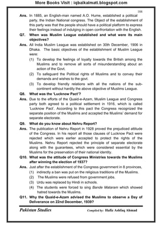 Pakistan Studies Compiled by: Hafiz Ashfaq Ahmad 
188 
Ans. In 1885, an English-man named A.O. Hume, established a political party, the Indian National congress. The Object of the establishment of this party was that the people should have a political platform to express their feelings instead of indulging in open confrontation with the English. 
Q7. When was Muslim League established and what were its main objectives? 
Ans. All India Muslim League was established on 30th December, 1906 in Dhaka. The basic objectives of the establishment of Muslim League were: 
(1) To develop the feelings of loyalty towards the British among the Muslims and to remove all sorts of misunderstanding about an action of the Govt. 
(2) To safeguard the Political rights of Muslims and to convey their demands and wishes to the govt. 
(3) To develop friendly relations with all the nations of the sub- continent without hardily the above objective of Muslims League. 
Q8. What was the „Lucknow Pact‟? 
Ans. Due to the efforts of the Quaid-e-Azam, Muslim League and Congress party both agreed to a political settlement in 1916, which is called „Lucknow Pact‟. According to this pact the Congress recognized the separate position of the Muslims and accepted the Muslims‟ demand for separate electorate. 
Q9. What do you know about Nehru Report? 
Ans. The publication of Nehru Report in 1928 proved the prejudiced attitude of the Congress. In his report all those clauses of Lucknow Pact were rejected which were earlier accepted to protect the rights of the Muslims. Nehru Report rejected the principle of separate electorate along with the guarantees, which were considered essential by the Muslims for the preservation of their national identity. 
Q10. What was the attitude of Congress Ministries towards the Muslims after winning the election of 1937? 
Ans. Just after the establishment of the Congress government in 8 provinces, 
(1) indirectly a ban was put on the religious traditions of the Muslims. 
(2) The Muslims were refused from government jobs. 
(3) Urdu was replaced by Hindi in schools. 
(4) The students were forced to sing Bande Mataram which showed hatred towards the Muslims. 
Q11. Why the Quaid-e-Azam advised the Muslims to observe a Day of Deliverance on 22nd December, 1939?  