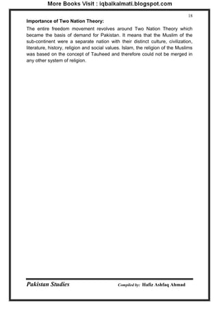 Pakistan Studies Compiled by: Hafiz Ashfaq Ahmad 
18 
Importance of Two Nation Theory: 
The entire freedom movement revolves around Two Nation Theory which became the basis of demand for Pakistan. It means that the Muslim of the sub-continent were a separate nation with their distinct culture, civilization, literature, history, religion and social values. Islam, the religion of the Muslims was based on the concept of Tauheed and therefore could not be merged in any other system of religion.  