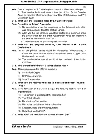 Pakistan Studies Compiled by: Hafiz Ashfaq Ahmad 
189 
Ans. On the resignation of Congress government the Muslims of India got rid of oppressive, brutal and unjust rule of the Hindus. So the Quaid-e- Azam advised the Muslims to observe a “Day of Deliverance” on 22nd December, 1939. 
Q12. What were the Proposals made by Sir Stafford Cripps? 
Ans. According to Cripps‟ Proposals: 
(1) No constitution would be introduced in the Sub-continent, which was not acceptable to all the political parties. 
(2) After war the sub-continent would be treated as a dominion under the British crown but the British Government would not interfere in the external and internal affairs of it. 
a. Minorities would be given complete protection. 
Q13. What was the proposal made by Lord Wavell in the Shimla Conference? 
Ans. (a) All the political parties would be represented proportionality. It meant that the number of seats of the Muslims and the upper caste Hindus would be equalt. 
(b) The administrative council would all be consisted of the Indian members. 
Q14. Who were the members of Cabinet Mission Plan? 
Ans. This mission consisted of three members. 
(i) Sir Stafford Cripps. 
(ii) Sir Pathic Lawrence. 
(iii) Sir A.V. Alexander. 
Q15. What were the motives which led to the establishment of Muslim League? 
Ans. In the formation of the Muslim League the following factors played an important role. 
(1) The partition of Bengal and the Hindu reaction 
(2) The British attitude. 
(3) Deprivation of the Muslims. 
(4) Non active participation in the political life. 
(5) Successfulness of Shimla Deputation. 
(6) Urdu Hindi conflict 1867. 
Q16. Write down the four points of cabinet mission plan?  