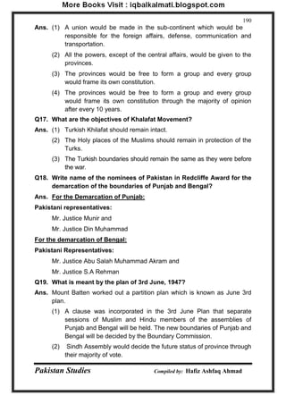 Pakistan Studies Compiled by: Hafiz Ashfaq Ahmad 
190 
Ans. (1) A union would be made in the sub-continent which would be responsible for the foreign affairs, defense, communication and transportation. 
(2) All the powers, except of the central affairs, would be given to the provinces. 
(3) The provinces would be free to form a group and every group would frame its own constitution. 
(4) The provinces would be free to form a group and every group would frame its own constitution through the majority of opinion after every 10 years. 
Q17. What are the objectives of Khalafat Movement? 
Ans. (1) Turkish Khilafat should remain intact. 
(2) The Holy places of the Muslims should remain in protection of the Turks. 
(3) The Turkish boundaries should remain the same as they were before the war. 
Q18. Write name of the nominees of Pakistan in Redcliffe Award for the demarcation of the boundaries of Punjab and Bengal? 
Ans. For the Demarcation of Punjab: 
Pakistani representatives: 
Mr. Justice Munir and 
Mr. Justice Din Muhammad 
For the demarcation of Bengal: 
Pakistani Representatives: 
Mr. Justice Abu Salah Muhammad Akram and 
Mr. Justice S.A Rehman 
Q19. What is meant by the plan of 3rd June, 1947? 
Ans. Mount Batten worked out a partition plan which is known as June 3rd plan. 
(1) A clause was incorporated in the 3rd June Plan that separate sessions of Muslim and Hindu members of the assemblies of Punjab and Bengal will be held. The new boundaries of Punjab and Bengal will be decided by the Boundary Commission. 
(2) Sindh Assembly would decide the future status of province through their majority of vote.  