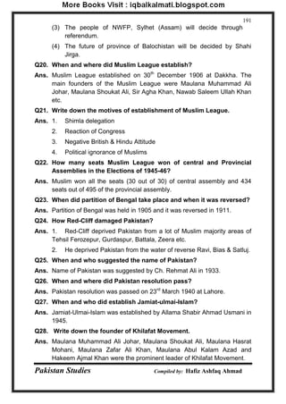 Pakistan Studies Compiled by: Hafiz Ashfaq Ahmad 
191 
(3) The people of NWFP, Sylhet (Assam) will decide through 
referendum. 
(4) The future of province of Balochistan will be decided by Shahi Jirga. 
Q20. When and where did Muslim League establish? 
Ans. Muslim League established on 30th December 1906 at Dakkha. The main founders of the Muslim League were Maulana Muhammad Ali Johar, Maulana Shoukat Ali, Sir Agha Khan, Nawab Saleem Ullah Khan etc. 
Q21. Write down the motives of establishment of Muslim League. 
Ans. 1. Shimla delegation 
2. Reaction of Congress 
3. Negative British & Hindu Attitude 
4. Political ignorance of Muslims 
Q22. How many seats Muslim League won of central and Provincial Assemblies in the Elections of 1945-46? 
Ans. Muslim won all the seats (30 out of 30) of central assembly and 434 seats out of 495 of the provincial assembly. 
Q23. When did partition of Bengal take place and when it was reversed? 
Ans. Partition of Bengal was held in 1905 and it was reversed in 1911. 
Q24. How Red-Cliff damaged Pakistan? 
Ans. 1. Red-Cliff deprived Pakistan from a lot of Muslim majority areas of Tehsil Ferozepur, Gurdaspur, Battala, Zeera etc. 
2. He deprived Pakistan from the water of reverse Ravi, Bias & Satluj. 
Q25. When and who suggested the name of Pakistan? 
Ans. Name of Pakistan was suggested by Ch. Rehmat Ali in 1933. 
Q26. When and where did Pakistan resolution pass? 
Ans. Pakistan resolution was passed on 23rd March 1940 at Lahore. 
Q27. When and who did establish Jamiat-ulmai-Islam? 
Ans. Jamiat-Ulmai-Islam was established by Allama Shabir Ahmad Usmani in 1945. 
Q28. Write down the founder of Khilafat Movement. 
Ans. Maulana Muhammad Ali Johar, Maulana Shoukat Ali, Maulana Hasrat Mohani, Maulana Zafar Ali Khan, Maulana Abul Kalam Azad and Hakeem Ajmal Khan were the prominent leader of Khilafat Movement.  
