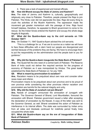 Pakistan Studies Compiled by: Hafiz Ashfaq Ahmad 
194 
4. There was a lack of experienced and trained officials. 
Q6. How did Bharat occupy the State of Jammu and Kashmir? 
Ans. The state of Jammu and Kashmir is, culturally, geographically and 
religiously very close to Pakistan. Therefore, people pressed the Raja to join 
Pakistan. The Hindu ruler did not appreciate the idea. Raja did every thing to 
crush the activities of the Muslim Kashmiris. The oppression made the 
movement get greater momentum with the passage of time. Raja found 
himself helpless, therefore, he appealed to Bharti government to come to his 
rescue. So the Indian forces entered the Kashmir and occupy the whole stage 
illegally & illogically. 
Q7. What did the Quaid-e-Azam say to the civil servants on 11th 
October 1947? 
Ans. On October 11, 1947 Quaid-e-Azam advised the civil servants. 
“This is a challenge for us. If we are to survive as a nation we will have 
to face these difficulties with a stern hand our people are disorganized and 
worried because of the problems they are facing. We have to encourage them 
to put the responsibility on the administration and the people look to you for 
guidance.” 
Q8. Why did the Quaid-e-Azam inaugurate the State Bank of Pakistan? 
Ans. The Quaid felt the dire need of a central bank of Pakistan. The Reserve 
Bank of India could not deliver the required services for the progress of 
economy of Pakistan as it was monopolized by Hindus. The great leader 
established the State Bank of Pakistan on 1st July 1948. 
Q9. What is meant by provincialism & racialism? 
Ans. Racialism means to be prejudiced about own race and consider other 
races mean and inferior. 
Provincialism means to be prejudiced about own province and to be proud of 
own province while considering the other provinces inferior racialism and 
provincialism are harmful for the national integrity and unity. 
Q10. Why did the State of Junaharh not join Bharat? 
Ans. Nawab of Junagarh announced the annexation of Junagarh with 
Pakistan. The Governor General of Bharat, Lord Mountbatten, favoured the 
annexation with Bharat. Pakistan government issued a letter after accepting 
the declaration of annexation by the Nawab. A copy of the letter was sent to 
the Governor General, as well. Bharat considered the action of Pakistan as 
interference in its internal affairs. The state was surrounded by Indian army 
from all sides and blockade continued for indefinite period finally India 
occupied the whole state 
Q11. What did Quaid-e-Azam say on the eve of inauguration of State 
Bank of Pakistan? 
 