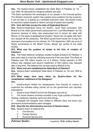 Pakistan Studies Compiled by: Hafiz Ashfaq Ahmad 
195 
Ans. The Quaid-e-Azam established the State Bank of Pakistan on 1st July 1948. He delivered his inaugural address and said, “The Bank symbolizes the sovereignty of our people in the financial sphere. The Western economic system has created many problems for the humanity. It will not help us in setting up a workable economic order. We should evolve an economic system based on Islamic concept of justice and equality.” Q12. How did India occupy the state of Hyderabad Decon? Ans. Nizam-e-Hyderabad being the Muslim, never liked annexation with Bharat but the Indian government pressurized him. Lord Mountbatten, as Fist Governor General of India, also pressurized him to annex his state with Bharat, on the basis of geographical situation. Nizam did not agree with them and resisted all the pressures. The Bharti government forced him to sign the document of annexation but he refused. On 17th September 1948, the army of Nizam surrendered to the Bharti Forces. Bharat got control of the state forcibly. Q13. What was the problem of assets at the time of creation of Pakistan? Ans. The Indian National Congress created multiple problems for Pakistan. It took every step to crush the withering economy of the new state. The share of Pakistan was 750 million rupees out of 4 billions. Partial payment of 200 millions was released and second installment of 500 millions was released after a long time. The balance has not been paid by Bharat so far. Q14. When and who established the State Bank of Pakistan? Ans. Quaid-e-Azam established State Bank of Pakistan on 1st July 1948 at Karachi. Q15. What steps were been taken by Quaid-e-Azam for the rehabilitation/ settlement of the Refugees? Ans. 1. Quaid-e-Azam shifted his Headquarters from Karachi to Lahore to supervise the activities being carried out by the government and voluntary associations. 2. Quaid-e-Azam Relief Fund for the Refugees was set up. 3. The social workers sincerely provided a very huge quantity of foodstuff, clothing, medicines, blankets, tents and other things. 4. Gradually the refugees were shifted to different cities and towns and permanent accommodations were managed. Q16. Describe the administrative services of Quaid-e-Azam. Ans. Quaid-e-Azam to organize the: 
1. Civil Service. 
2. Foreign Service, 
3. Accounts Service and  