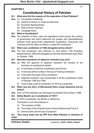Pakistan Studies Compiled by: Hafiz Ashfaq Ahmad 
197 
CHAPTER 5 
Constitutional History of Pakistan 
Q.1 What were the five reasons of the separation of East Pakistan? 
Ans. (1) Incompetent leadership. 
(2) Control of Hindus on Trade and Services. 
(3) Economic Backwardness. 
(4) Role of Hindu Teachers. 
(5) Language Issue. 
Q.2 What is Constitution? 
Ans. The collection of laws, rules and regulations which govern the conduct of government and which determine the powers and interrelationship between three government departments (Legislative, Executives and Judiciary) and the rights of citizens is called the constitution. 
Q.3 When was constitution of 1956 abrogated and by whom? 
Ans. The first constitution was enforced on 23rd March, P.M Chaudhry Muhammad Ali 1956 and abrogated by General Muhammad Ayub Khan on October, 1958. 
Q.4 Describe importance of objective resolution (any six)? 
Ans. (a) After the approval of objective resolution the process of the formation of constitutions started. 
(b) A committee to draft the constitutions was formed. 
(c) It removed all the hurdles in the way of making constitution. 
(d) It laid down the basis of the constitution. 
(e) Objective revolution was incorporated in all the constitutions made in Pakistan 1956 and 1962. 
(f) It was made a part of constitution of 1973 as a preamble. 
Q.5 When was the Govt. of Muhammad Khan Junejo dissolved and by whom? 
Ans. Govt. of Prime Minister was dismissed by president Zia-ul-Haq in 1988. 
Q.6 Define Muslim as in constitution of 1973? 
Ans. In 1973‟s constitution, the Muslim is defined as. 
The Muslim is one who believes in. 
(1) The oneness of Allah. 
(2) The finality of the Prophet hood of Hazrat Muhammad P.B.U.H 
(3) Devine books and the day of judgment. 
Q.7 How many seats won by PPP from West Pakistan in elections of 1970?  