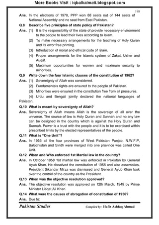 Pakistan Studies Compiled by: Hafiz Ashfaq Ahmad 
198 
Ans. In the elections of 1970, PPP won 88 seats out of 144 seats of National Assembly and no seat from East Pakistan. 
Q.8 Describe five principles of state policy of Pakistan? 
Ans. (1) It is the responsibility of the state of provide necessary environment to the people to lead their lives according to Islam. 
(2) To make necessary arrangements for the teaching of Holy Quran and its error free printing. 
(3) Introduction of moral and ethical code of Islam. 
(4) Proper arrangements for the Islamic system of Zakat, Usher and Auqaf. 
(5) Maximum opportunities for women and maximum security to minorities. 
Q.9 Write down the four Islamic clauses of the constitution of 1962? 
Ans. (1) Sovereignty of Allah was considered. 
(2) Fundamentals rights are ensured to the people of Pakistan. 
(3) Minorities were ensured in the constitution free from all pressures. 
(4) Urdu and Bengali jointly declared the national languages of Pakistan. 
Q.10 What is meant by sovereignty of Allah? 
Ans. Sovereignty of Allah means Allah is the sovereign of all over the universe. The source of law is Holy Quran and Sunnah and no any law can be designed in the country which is against the Holy Quran and Sunnah. Power is a trust with the people and it is to be exercised within prescribed limits by the elected representatives of the people. 
Q.11 What is “One Unit”? 
Ans. In 1955 all the four provinces of West Pakistan Punjab, N.W.F.P, Balochistan and Sindh were merged into one province was called One Unit. 
Q.12 When and Who enforced 1st Martial law in the country? 
Ans. In October 1958 1st martial law was enforced in Pakistan by General Ayub Khan. He dissolved the constitution of 1956 and also assemblies. President Sikandar Mirza was dismissed and General Ayub Khan took over the control of the country as the President. 
Q.13 When was the objective resolution approved? 
Ans. The objective resolution was approved on 12th March, 1949 by Prime Minister Liaqat Ali Khan. 
Q.14 What were the causes of abrogation of constitution of 1956? 
Ans. Due to:  