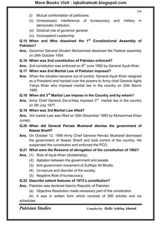 Pakistan Studies Compiled by: Hafiz Ashfaq Ahmad 
199 
(i) Mutual confrontation of politicians. 
(ii) Unnecessary interference of bureaucracy and military in democratic institution. 
(iii) Dictorial role of governor general, 
(iv) Incompetent Leadership. 
Q.15 When and Who dissolved the 1st Constitutional Assembly of Pakistan? 
Ans. Governor General Ghulam Muhammad dissolved the Federal assembly on 24th October 1954. 
Q.16 When was 2nd constitution of Pakistan enforced? 
Ans. 2nd constitution was enforced on 8th June 1962 by General Ayub Khan. 
Q.17 When was 2nd Martial Law of Pakistan imposed? 
Ans. When the situation became out of control, General Ayub Khan resigned as a President and handed over the powers to Army chief General Agha Yahya Khan who imposed martial law in the country on 25th March 1969. 
Q.18 When did 3rd Martial Law impose in the Country and by whom? 
Ans. Army Chief General Zia-ul-Haq imposed 3rd martial law in the country on 5th July 1977. 
Q.19 When was 3rd Martial Law lifted? 
Ans. 3rd martial Law was lifted on 30th December 1985 by Muhammad Khan Junejo. 
Q.20 When did General Pervaiz Musharaf dismiss the government of Nawaz Sharif? 
Ans. On October 12, 1999 Army Chief General Pervaiz Musharaf dismissed the government of Nawaz Sharif and took control of the country. He suspended the constitution and enforced the PCO. 
Q.21 What were the Reasons of abrogation of the constitution of 1962? 
Ans. (1) Role of Ayub Khan (dictatorship). 
(2) Agitation between the government and people. 
(3) Anti government movement of Zulifiqar Ali Bhutto. 
(4) Un-secure and disorder of the society. 
(5) Negative Role of bureaucracy. 
Q.22 Describe salient features of 1973‟s constitution? 
Ans. Pakistan was declared Islamic Republic of Pakistan. 
(a) Objective Resolution made necessary part of the constitution. 
(b) It was in written form which consists of 280 articles and six schedules.  